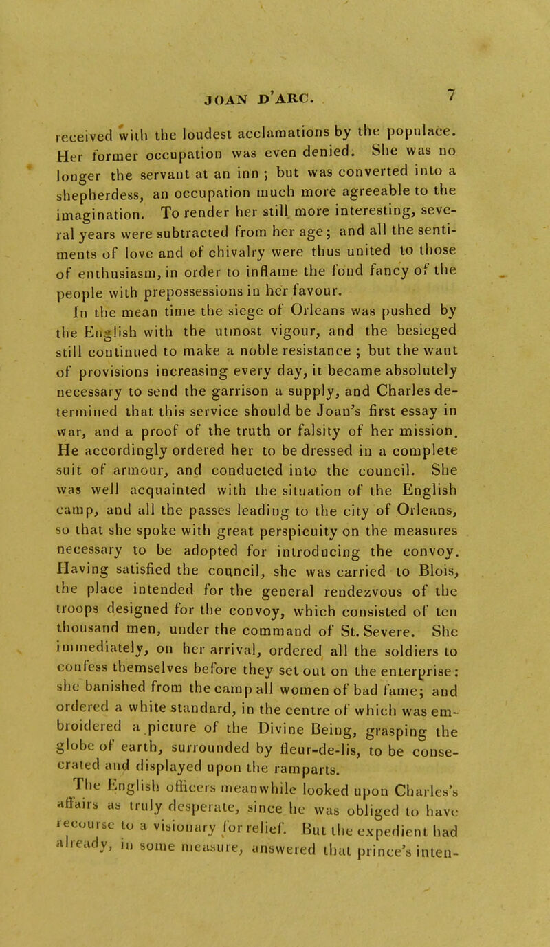 received with the loudest acclamations by the populace. Her former occupation was even denied. She was no longer the servant at an inn ; but was converted into a shepherdess, an occupation much more agreeable to the imagination. To render her still more interesting, seve- ral years were subtracted from her age; and all the senti- ments of love and of chivalry were thus united to those of enthusiasm, in order to inflame the fond fancy of the people with prepossessions in her favour. In the mean time the siege of Orleans was pushed by the English with the utmost vigour, and the besieged still continued to make a noble resistance ; but the want of provisions increasing every day, it became absolutely necessary to send the garrison a supply, and Charles de- termined that this service should be Joan's first essay in war, and a proof of the truth or falsity of her mission. He accordingly ordered her to be dressed in a complete suit of armour, and conducted into the council. She was well acquainted with the situation of the English camp, and all the passes leading to the city of Orleans, so that she spoke with great perspicuity on the measures necessary to be adopted for introducing the convoy. Having satisfied the council, she was carried to Blois, the place intended for the general rendezvous of the troops designed for the convoy, which consisted of ten thousand men, under the command of St. Severe. She immediately, on her arrival, ordered all the soldiers to confess themselves before they set out on the enterprise: she banished from the camp all women of bad fame; and ordered a white standard, in the centre of which was em- broidered a picture of the Divine Being, grasping the globe of earth, surrounded by fleur-de-lis, to be conse- crated and displayed upon the ramparts. The English officers meanwhile looked upon Charles's affairs as truly desperate, since he was obliged to have recourse to a visionary for relief. But the expedient had already, in some measure, answered that prince's inten-