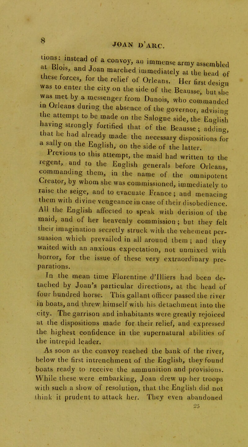 JOAN Jj'ARC. uons „stead of a convoy, an immense army assembled at BJois, and Joan marched immediately at the head of these forces, for the relief of Orleans. Her first design was to enter the city on the side of the Beausse, but she was met by a messenger from Dunois, who commanded iii Orleans during the absence of the governor, advisin- the attempt to be made on the Salogne side, the English having strongly fortified that of the Beausse ; adding, that he had already made the necessary dispositions for a sally on the English, on the side of the latter. Previous to this attempt, the maid had written to the regent, and to the English generals before Orleans, commanding them, in the name of the omnipotent Creator, by whom she was commissioned, immediately to raise the seige, and to evacuate France; and menacing them with divine vengeance in case of their disobedience. AH the English affected to speak with derision of the maid, and of her heavenly commission ; but they felt their imagination secretly struck with the vehement per- suasion which prevailed in all around them; and they waited with an anxious expectation, not unmixed with horror, for the issue of these very extraordinary pre- parations. In the mean time Florentine d'llliers had been de- tached by Joan's particular directions, at the head of four hundred horse. This gallant officer passed the river in boats, and threw himself with his detachment into the city. The garrison and inhabitants were greatly rejoiced at the dispositions made for their relief, and expressed the highest confidence in the supernatural abilities of the intrepid leader. As soon as the convoy reached the bank of the river, below the first intrenchment of the English, they found boats ready to receive the ammunition and provisions. While these were embarking, Joan drew up her troops with such a show of resolution, that the English did not think it prudent to attack her. They even abandoned