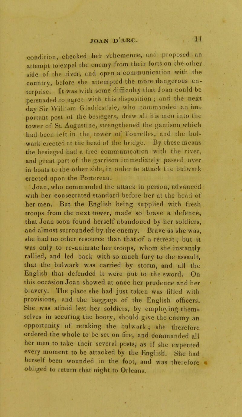 condition, checked her vehemence, and proposed an attempt to expel the enemy from their forts on the other side of the river, and open a communication with the country, before she attempted the more dangerous en- terprise. It was with some difficulty that Joan could be persuaded to agree with this disposition ; and the next day Sir William Gladdesdale, who commanded an im- portant post of the besiegers, drew all his men iuto the tower of St. Augustine, strengthened the garrison which had been left in the tower of Tourelles, and the bul- wark erected at the head of the bridge. By these means the besieged had a free communication with the river, and great part of the garrison immediately passed over in boats to the other side, in order to attack the bulwark erected upon the Portereau. Joan, who commanded the attack in person, advanced with her consecrated standard before her at the head of her men. But the English being supplied with fresh troops from the next tower, made so brave a defence, that Joan soon found herself abandoned by her soldiers, and almost surrounded by the enemy. Brave as she was, she had no other resource than that of a retreat; but it was only to re-animate her troops, whom she instantly rallied, and led back with so much fury to the assault, that the bulwark was carried by storm, and all the English that defended it were put to the sword. On th is occasion Joan showed at once her prudence and her bravery. The place she had just taken was filled with provisions, and the baggage of the English officers. She was afraid lest her soldiers, by employing them- selves in securing the booty, should give the enemy an opportunity of retaking the bulwark ; she therefore ordered the whole to be set on fire, and commanded all her men to lake their several posts, as if she expected every moment to be attacked by the English. She had herself been wounded in the foot, and was therefore « obliged to return that night to Orleans.