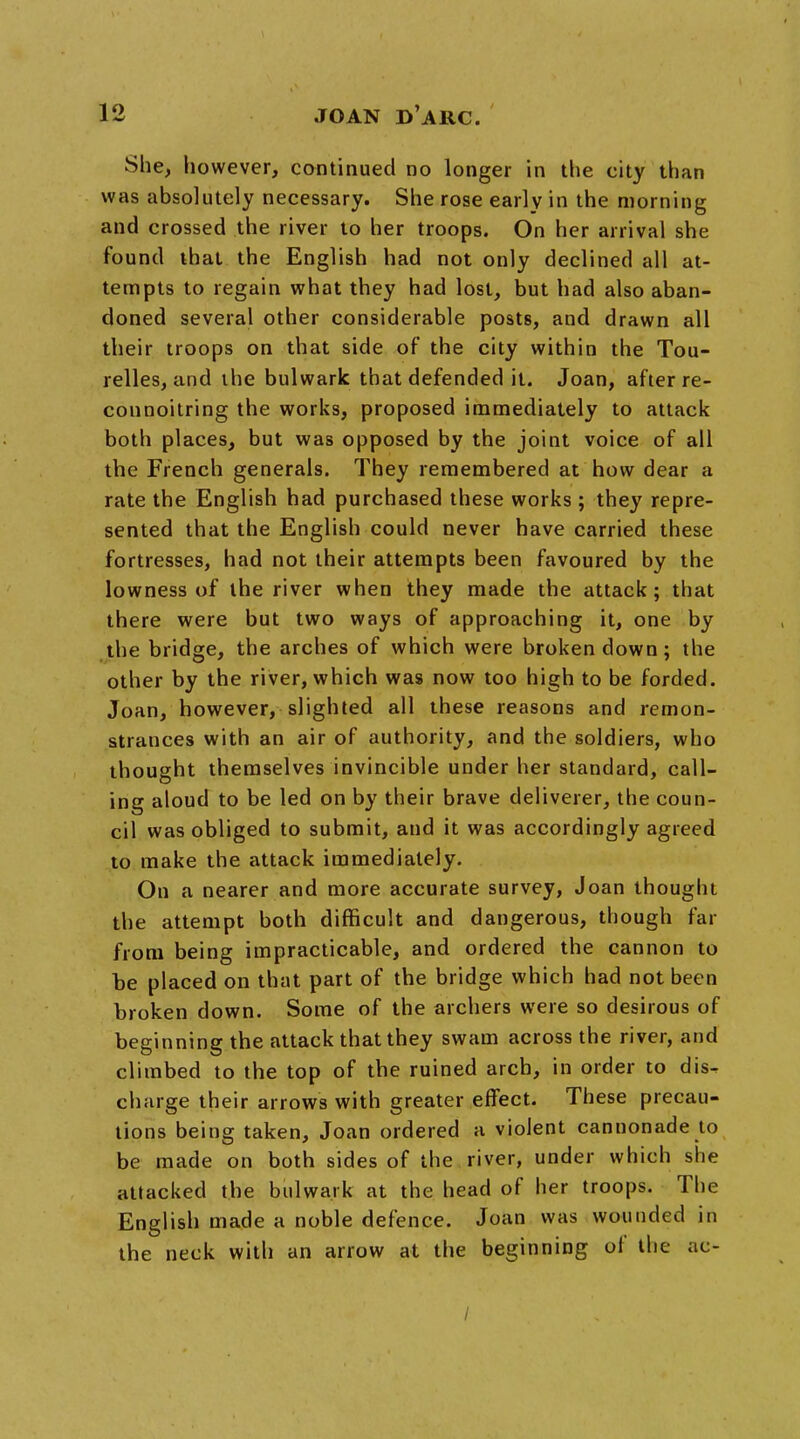 She, however, continued no longer in the city than was absolutely necessary. She rose early in the morning and crossed the river to her troops. On her arrival she found that the English had not only declined all at- tempts to regain what they had lost, but had also aban- doned several other considerable posts, and drawn all their troops on that side of the city within the Tou- relles, and the bulwark that defended it. Joan, after re- connoitring the works, proposed immediately to attack both places, but was opposed by the joint voice of all the French generals. They remembered at how dear a rate the English had purchased these works ; they repre- sented that the English could never have carried these fortresses, had not their attempts been favoured by the lowness of the river when they made the attack; that there were but two ways of approaching it, one by the bridge, the arches of which were broken down; the other by the river, which was now too high to be forded. Joan, however, slighted all these reasons and remon- strances with an air of authority, and the soldiers, who thought themselves invincible under her standard, call- ing aloud to be led on by their brave deliverer, the coun- cil was obliged to submit, and it was accordingly agreed to make the attack immediately. On a nearer and more accurate survey, Joan thought the attempt both difficult and dangerous, though far from being impracticable, and ordered the cannon to be placed on that part of the bridge which had not been broken down. Some of the archers were so desirous of beginning the attack that they swam across the river, and climbed to the top of the ruined arch, in order to dis^ charge their arrows with greater effect. These precau- tions being taken, Joan ordered a violent cannonade to be made on both sides of the river, under which she attacked the bulwark at the head of her troops. The English made a noble defence. Joan was wounded in the neck with an arrow at the beginning of the ac- /