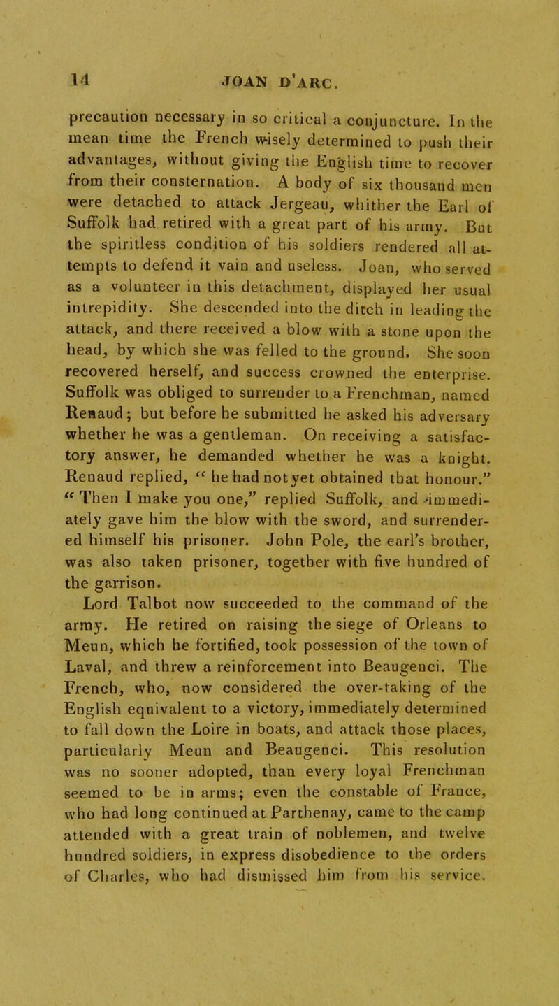 precaution necessary in so critical a conjuncture. In the mean time the French wisely determined to push their advantages, without giving the English time to recover from their consternation. A body of six thousand men were detached to attack Jergeau, whither the Earl of Suffolk had retired with a great part of his army. But the spiritless condition of his soldiers rendered all at- tempts to defend it vain and useless. Joan, who served as a volunteer in this detachment, displayed her usual intrepidity. She descended into the ditch in leading the attack, and there received a blow with a stone upon the head, by which she was felled to the ground. She soon recovered herself, and success crowned the enterprise. Suffolk was obliged to surrender to a Frenchman, named Renaud; but before he submitted he asked his adversary whether he was a gentleman. On receiving a satisfac- tory answer, he demanded whether he was a knigbt. Renaud replied,  hehadnotyet obtained that honour. Then I make you one, replied Suffolk, and immedi- ately gave him the blow with the sword, and surrender- ed himself his prisoner. John Pole, the earl's brother, was also taken prisoner, together with five hundred of the garrison. Lord Talbot now succeeded to the command of the army. He retired on raising the siege of Orleans to Meun, which he fortified, took possession of the town of Laval, and threw a reinforcement into Beaugenci. The French, who, now considered the over-taking of the English equivalent to a victory, immediately determined to fall down the Loire in boats, and attack those places, particularly Meun and Beaugenci. This resolution was no sooner adopted, than every loyal Frenchman seemed to be in arms; even the constable of France, who had long continued at Parthenay, came to the camp attended with a great train of noblemen, and twelve hundred soldiers, in express disobedience to the orders of Charles, who had dismissed him from his service.