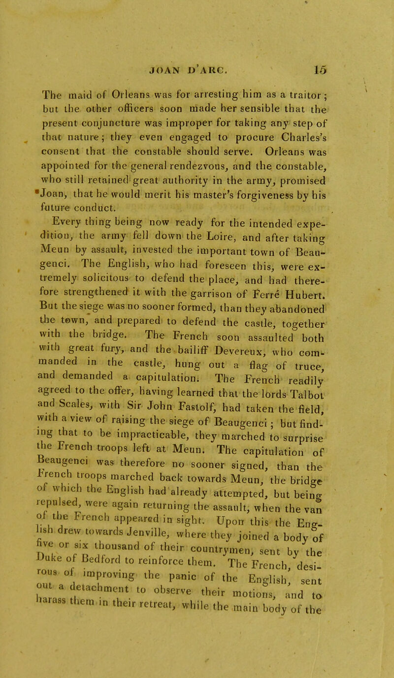 The maid of Orleans was for arresting him as a traitor; but the other officers soon made her sensible that the present conjuncture was improper for taking any step of that nature; they even engaged to procure Charles's consent that the constable should serve. Orleans was appointed for the general rendezvous, and the constable, who still retained great authority in the army, promised ■Joan, that he would merit his master's forgiveness by his future conduct. Every thing being now ready for the intended expe- dition, the army fell down the Loire, and after taking Meun by assault, invested the important town of Beau- genci. The English, who had foreseen this, were ex- tremely solicitous to defend the place, and had there- fore strengthened it with the garrison of Ferre Hubert. But the siege was no sooner formed, than they abandoned the town, and prepared to defend the castle, together with the bridge. The French soon assaulted both with great fury, and the bailiff Devereux, who com- manded in the castle, hung out a flag of truce, and demanded a capitulation. The French readily agreed to the offer, having learned that the lords Talbot and Scales, with Sir John Faslolf, had taken the field, with a view of raising the siege of Beaugenci; but find' ing that to be impracticable, they marched to surprise the French troops left at Meun. The capitulation of Beaugenci was therefore no sooner signed, than the French troops marched back towards Meun, the bridge of winch the English had already attempted, but being repulsed were again returning the assault, when the van of the French appeared in sight. Upon this the Eng- lish drew towards Jenville, where they joined a body of five or s,x thousand of their countrymen, sent by the Uuke of Bedford to reinforce them. The French desi rot.s of improving the panic of the English,' sent ou a detachment to observe their motions, and to harass them .n the,r retreat, while the main body of the