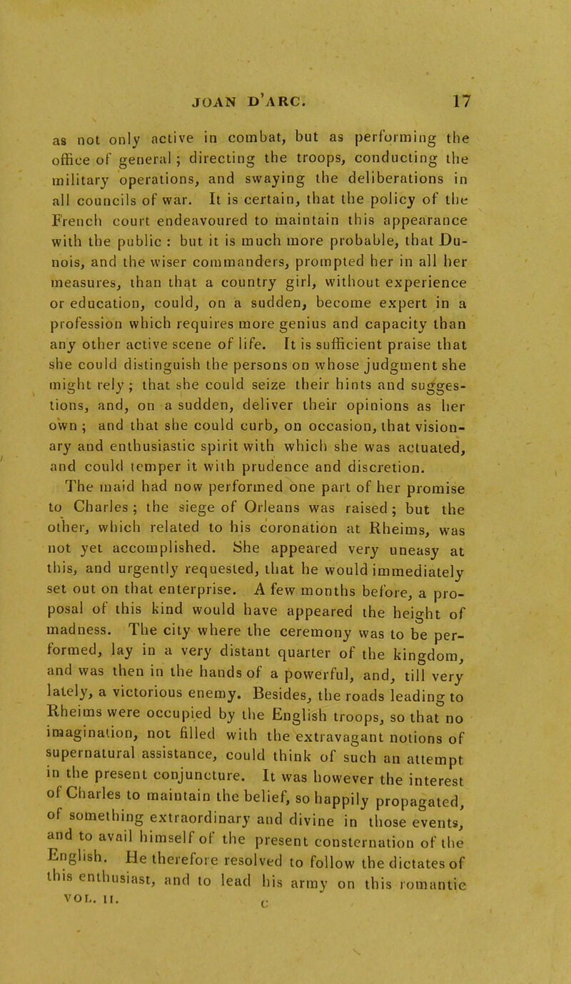 as not only active in combat, but as performing the office of general; directing the troops, conducting the military operations, and swaying the deliberations in all councils of war. It is certain, that the policy of the French court endeavoured to maintain this appearance with the public : but it is much more probable, that Du- nois, and the wiser commanders, prompted her in all her measures, than that a country girl, without experience or education, could, on a sudden, become expert in a profession which requires more genius and capacity than any other active scene of life. It is sufficient praise that she could distinguish the persons on whose judgment she might rely; that she could seize their hints and sugges- tions, and, on a sudden, deliver their opinions as her own ; and that she could curb, on occasion, that vision- ary and enthusiastic spirit with which she was actuated, and could temper it with prudence and discretion. The maid had now performed one part of her promise to Charles ; the siege of Orleans was raised ; but the other, which related to his coronation at Rheims, was not yet accomplished. She appeared very uneasy at this, and urgently requested, that he would immediately set out on that enterprise. A few months before, a pro- posal of this kind would have appeared the height of madness. The city where the ceremony was to be per- formed, lay in a very distant quarter of the kingdom, and was then in the hands of a powerful, and, till very lately, a victorious enemy. Besides, the roads leading to Rheims were occupied by the English troops, so that no imagination, not filled with the extravagant notions of supernatural assistance, could think of such an attempt in the present conjuncture. It was however the interest of Charles to maintain the belief, so happily propagated, of something extraordinary and divine in those events,' and to avail himself of the present consternation of the English. He therefore resolved to follow the dictates of this enthusiast, and to lead his army on this romantic VOL. II.