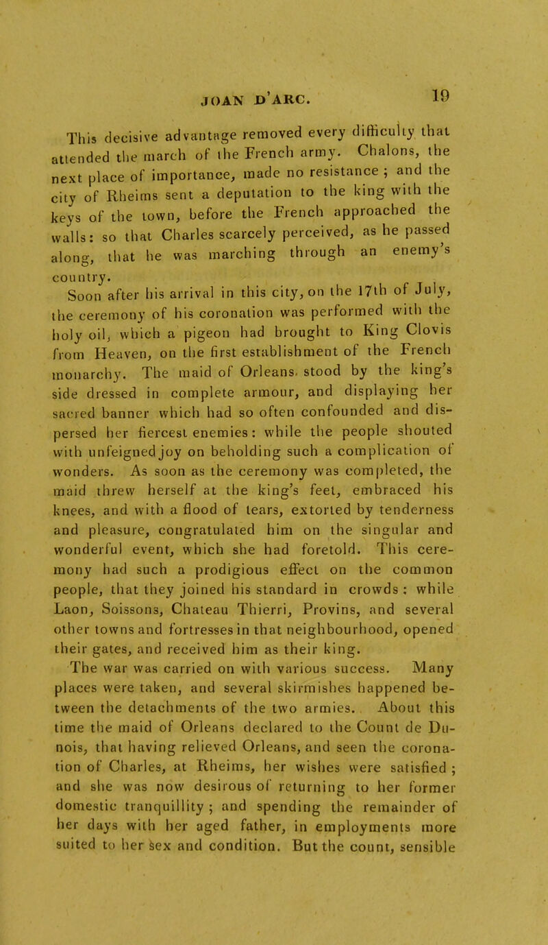 This decisive advantage removed every difficulty that attended the march of the French army. Chalons, the next place of importance, made no resistance ; and the city of Rheims sent a deputation to the king with the keys of the town, hefore the French approached the walls: so that Charles scarcely perceived, as he passed alono-, that he was marching through an enemy's country. Soon after his arrival in this city, on the 17th of July, the ceremony of his coronation was performed with the holy oil, which a pigeon had brought to King Clovis from Heaven, on the first establishment of the French monarchy. The maid of Orleans, stood by the king's side dressed in complete armour, and displaying her sacred banner which had so often confounded and dis- persed her fiercest enemies : while the people shouted with unfeignedjoy on beholding such a complication of wonders. As soon as the ceremony was completed, the maid threw herself at the king's feel, embraced his knees, and with a flood of tears, extorted by tenderness and pleasure, congratulated him on the singular and wonderful event, which she had foretold. This cere- mony had such a prodigious effect on the common people, that they joined his standard in crowds : while Laon, Soissons, Chateau Thierri, Provins, and several other towns and fortresses in that neighbourhood, opened their gates, and received him as their king. The war was carried on with various success. Many places were taken, and several skirmishes happened be- tween the detachments of the two armies. About this time the maid of Orleans declared to the Count de Du- nois, that having relieved Orleans, and seen the corona- tion of Charles, at Rheims, her wishes were satisfied ; and she was now desirous of returning to her former domestic tranquillity ; and spending the remainder of her clays with her aged father, in employments more suited to her sex and condition. But the count, sensible