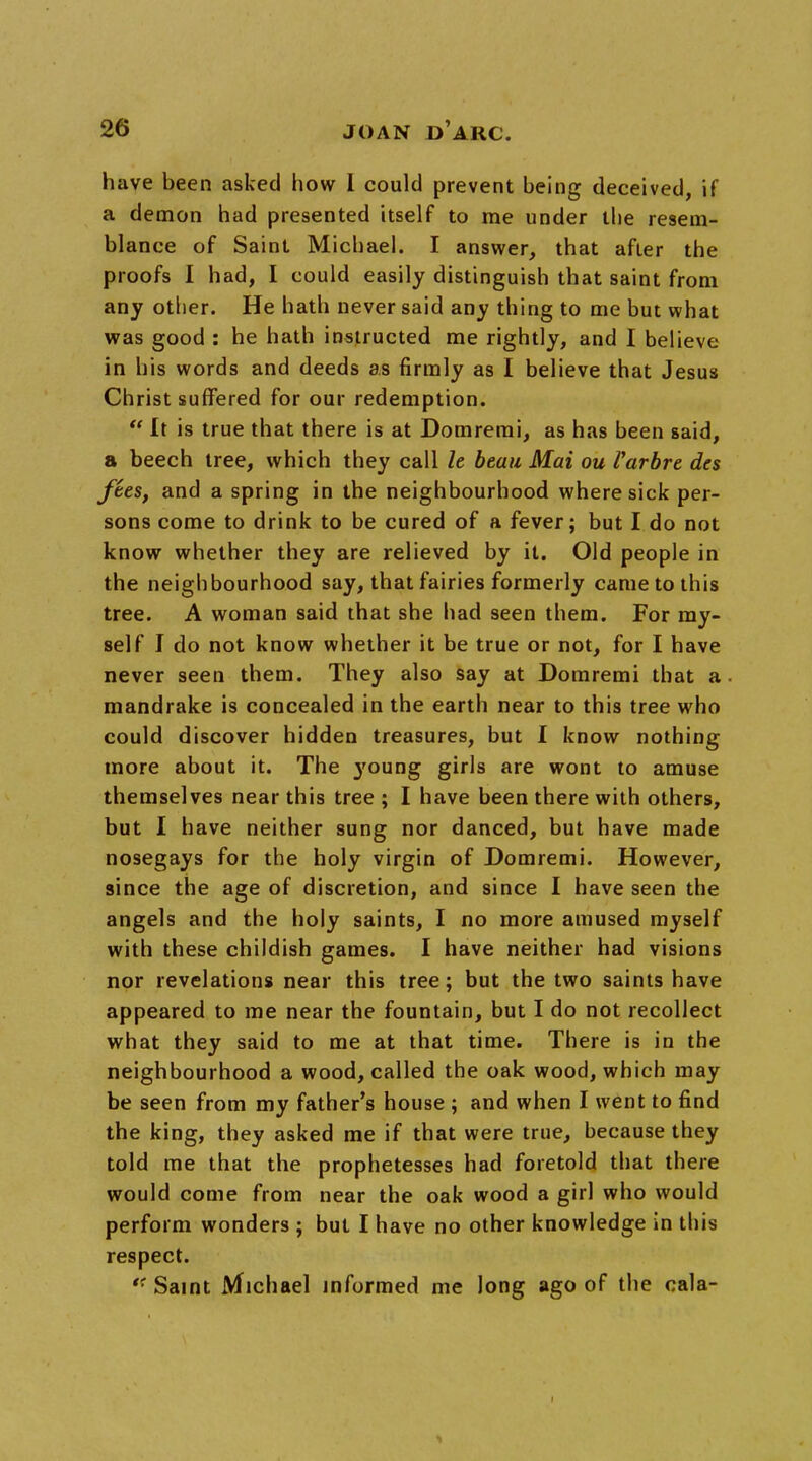 have been asked how I could prevent being deceived, if a demon had presented itself to me under the resem- blance of Saint Michael. I answer, that after the proofs I had, I could easily distinguish that saint from any other. He hath never said any thing to me but what was good : he hath instructed me rightly, and I believe in his words and deeds as firmly as I believe that Jesus Christ suffered for our redemption.  It is true that there is at Domremi, as has been said, a beech tree, which they call It beau Mai ou Varbrt des fees, and a spring in the neighbourhood where sick per- sons come to drink to be cured of a fever; but I do not know whether they are relieved by it. Old people in the neighbourhood say, that fairies formerly came to this tree. A woman said that she had seen them. For my- self I do not know whether it be true or not, for I have never seen them. They also say at Domremi that a mandrake is concealed in the earth near to this tree who could discover hidden treasures, but I know nothing more about it. The }'oung girls are wont to amuse themselves near this tree ; I have been there with others, but I have neither sung nor danced, but have made nosegays for the holy virgin of Domremi. However, since the age of discretion, and since I have seen the angels and the holy saints, I no more amused myself with these childish games. I have neither had visions nor revelations near this tree; but the two saints have appeared to me near the fountain, but I do not recollect what they said to me at that time. There is in the neighbourhood a wood, called the oak wood, which may be seen from my father's house ; and when I went to find the king, they asked me if that were true, because they told me that the prophetesses had foretold that there would come from near the oak wood a girl who would perform wonders ; but I have no other knowledge in this respect. '■ Saint Michael informed me long ago of the cala-