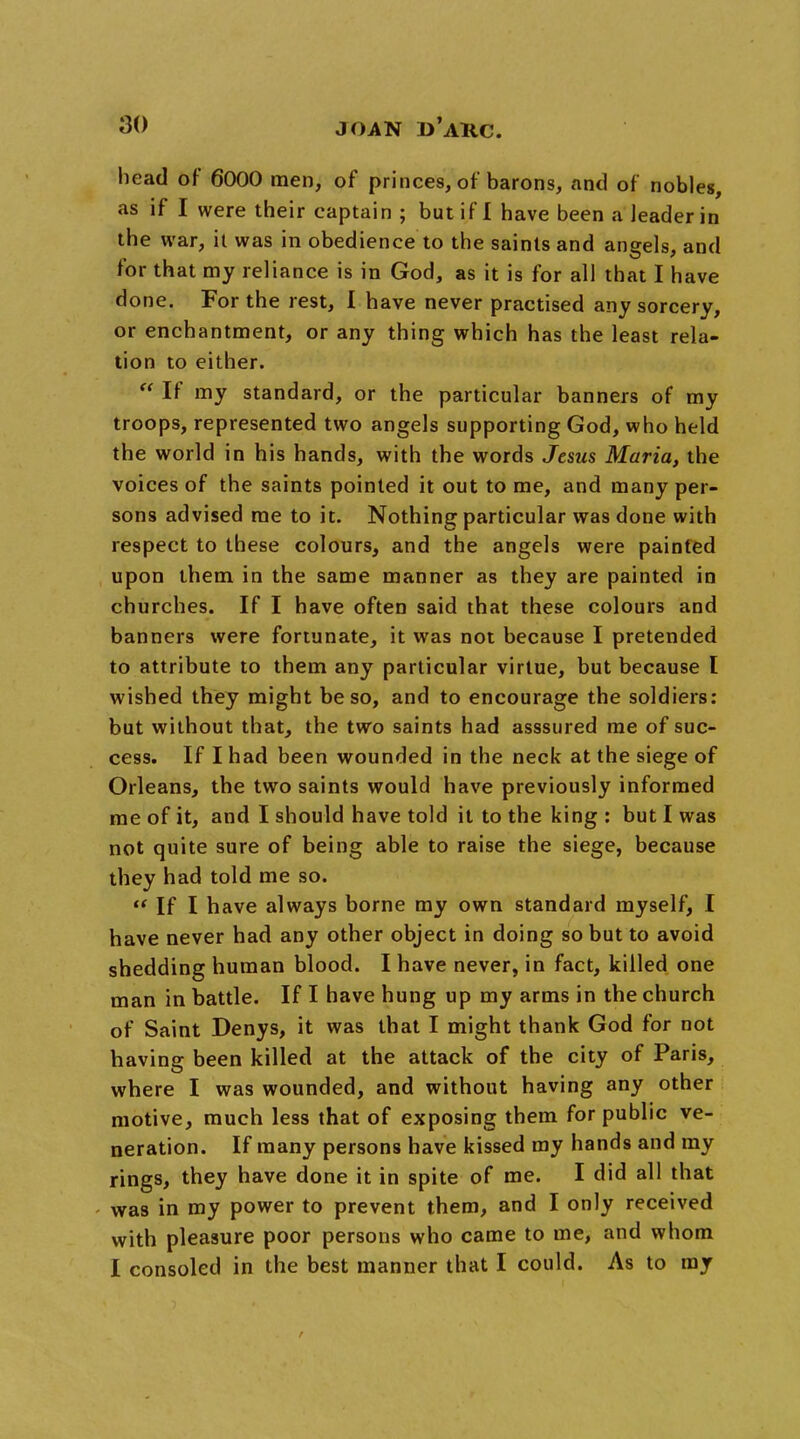 head of 6000 men, of princes, of barons, and of nobles, as if I were their captain ; but if I have been a leader in the war, it was in obedience to the saints and angels, and for that my reliance is in God, as it is for all that I have done. For the rest, I have never practised any sorcery, or enchantment, or any thing which has the least rela- tion to either.  If my standard, or the particular banners of my troops, represented two angels supporting God, who held the world in his hands, with the words Jesus Maria, the voices of the saints pointed it out to me, and many per- sons advised me to it. Nothing particular was done with respect to these colours, and the angels were painted upon them in the same manner as they are painted in churches. If I have often said that these colours and banners were fortunate, it was not because I pretended to attribute to them any particular virtue, but because I wished they might be so, and to encourage the soldiers: but without that, the two saints had asssured me of suc- cess. If I had been wounded in the neck at the siege of Orleans, the two saints would have previously informed me of it, and I should have told it to the king : but I was not quite sure of being able to raise the siege, because they had told me so.  If I have always borne my own standard myself, I have never had any other object in doing so but to avoid shedding human blood. I have never, in fact, killed one man in battle. If I have hung up my arms in the church of Saint Denys, it was that I might thank God for not having been killed at the attack of the city of Paris, where I was wounded, and without having any other motive, much less that of exposing them for public ve- neration. If many persons have kissed my hands and my rings, they have done it in spite of me. I did all that was in my power to prevent them, and I only received with pleasure poor persons who came to me, and whom I consoled in the best manner that I could. As to my