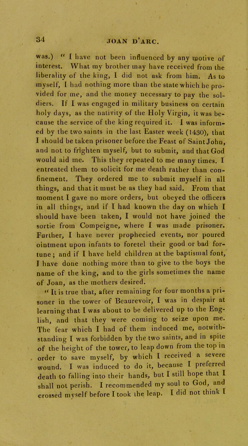 was.)  [ have not been influenced by any motive of interest. What ray brother may have received from the liberality of the king, I did not ask from him. As to myself, I had nothing more than the state which he pro- vided for me, and the money necessary to pay the sol- diers. If I was engaged in military business on certain holy days, as the nativity of the Holy Virgin, it was be- cause the service of the king required it. I was inform- ed by the two saints in the last Easter week (1430), that I should be taken prisoner before the Feast of Saint John, and not to frighten myself, but to submit, and that God would aid me. This they repeated to me many times. I entreated them to solicit for me death rather than con- finement. They ordered me to submit myself in all things, and that it must be as they had said. From that moment I gave no more orders, but obeyed the officers in all things, and if I had known the day on which I should have been taken, I would not have joined the sortie from Compeigne, where I was made prisoner. Further, I have never prophecied events, nor poured ointment upon infants to foretel their good or bad for- tune; and if I have held children at the baptismal font, I have done nothing more than to give to the boys the name of the king, and to the girls sometimes the name of Joan, as the mothers desired.  It is true that, after remaining for four months a pri- soner in the tower of Beaurevoir, I was in despair at learning that I was about to be delivered up to the Eng- lish, and that they were coming to seize upon me. The fear which I had of them induced me, notwith- standing I was forbidden by the two saints, and in spite of the height of the tower, to leap down from the top in order to save myself, by which I received a severe wound. I was induced to do it, because I preferred death to falling into their hands, but I still hope that I shall not perish. I recommended my soul to God, and crossed myself before I took the leap. I did not think I