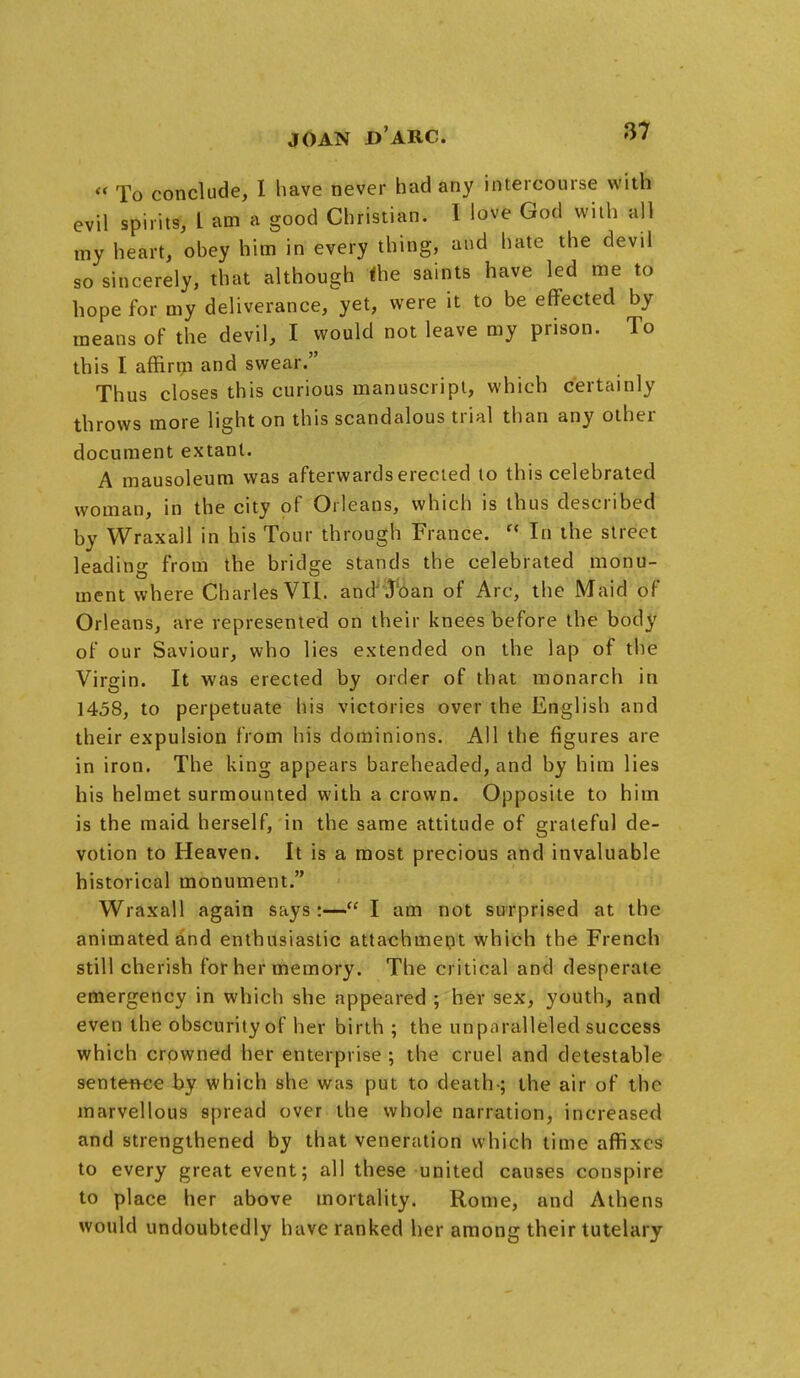 « To conclude, I have never had any intercourse with evil spirits, t am a good Christian. I love God with all my heart, obey him in every thing, and hate the devil so sincerely, that although the saints have led me to hope for my deliverance, yet, were it to be effected by means of the devil, I would not leave my prison. To this I affirm and swear. Thus closes this curious manuscript, which certainly throws more light on this scandalous trial than any other document extant. A mausoleum was afterwards erected to this celebrated woman, in the city of Orleans, which is thus described by Wraxall in his Tour through France.  In the street leading from the bridge stands the celebrated monu- ment where Charles VII. and .loan of Arc, the Maid of Orleans, are represented on their knees before the body of our Saviour, who lies extended on the lap of the Virgin. It was erected by order of that monarch in 1458, to perpetuate his victories over the English and their expulsion from his dominions. All the figures are in iron. The king appears bareheaded, and by him lies his helmet surmounted with a crown. Opposite to him is the maid herself, in the same attitude of grateful de- votion to Heaven. It is a most precious and invaluable historical monument. Wraxall again says :— I am not surprised at the animated and enthusiastic attachment which the French still cherish for her memory. The critical and desperate emergency in which she appeared ; her sex, youth, and even the obscurity of her birth ; the unparalleled success which crowned her enterprise ; the cruel and detestable sentence by which she was put to death-; the air of the marvellous spread over the whole narration, increased and strengthened by that veneration which time affixes to every great event; all these united causes conspire to place her above mortality. Rome, and Athens would undoubtedly have ranked her among their tutelary