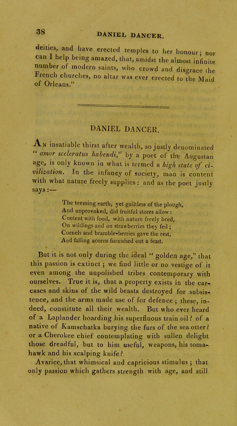 3S deities and have erected temples to her honour; nor can 1 help being amazed, that, amidst the almost infinite number of modern saints, who crowd and disgrace the French churches, no altar was ever erected to the Maid of Orleans. DANIEL DANCER. An insatiable thirst after wealth, so justly denominated  amor sceleratus habendi, by a poet of trre Augustan age, is only known in what is termed a high state of ci- vilization. In the infancy of society, man is content with what nature freely supplies: and as the poet justly says:— The teeming earth, yet guiltless of the plough, And unprovoked, did fruitful stores allow : Content with food, with nature freely bred, On wildings and on strawberries they fed ; Cornels and bramble-berries gave the rest, And falling acorns furnished out a feast. But it is not only during the ideal  golden age/' that this passion is extinct; we find little or no vestige of it even among the unpolished tribes contemporary with ourselves. True it is, that a property exists in the car- cases and skins of the wild beasts destroyed for subsis- tence, and the arms made use of for defence ; these, in- deed, constitute all their wealth. But who ever heard of a Laplander hoarding his superfluous train oil? of a native of Kamschatka burying the furs of the sea otter? or a Cherokee chief contemplating with sullen delight those dreadful, but to him useful, weapons, his toma- hawk and his scalping knife? Avarice, that whimsical and capricious stimulus ; that only passion which gathers strength with age, and still