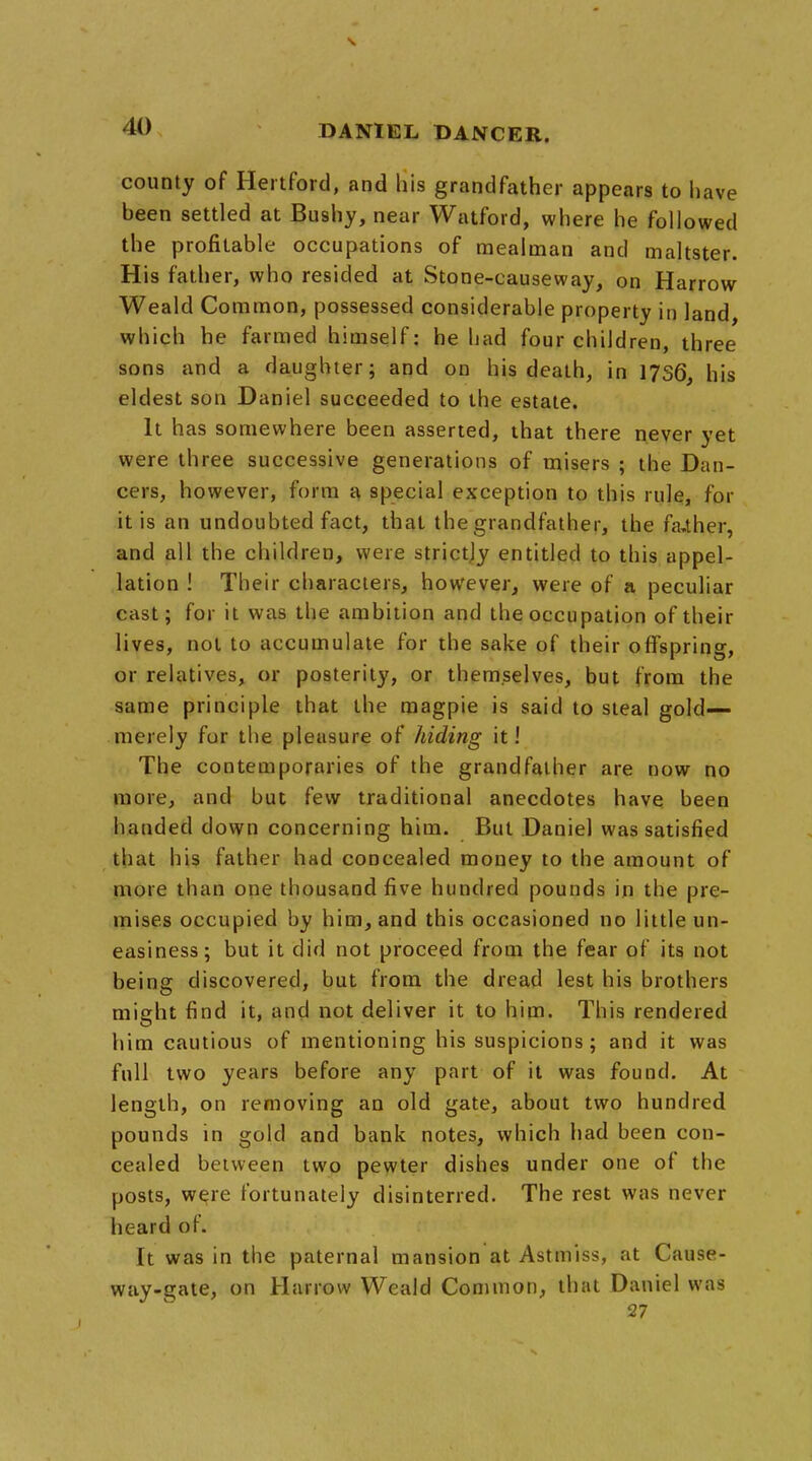 county of Hertford, and liis grandfather appears to have been settled at Bushy, near Watford, where he followed the profitable occupations of raealman and maltster. His father, who resided at Stone-causeway, on Harrow Weald Common, possessed considerable property in land, which he farmed himself: he had four children, three sons and a daughter; and on his death, in 1736, his eldest son Daniel succeeded to the estate. It has somewhere been asserted, that there never yet were three successive generations of misers ; the Dan- cers, however, form a special exception to this rule, for it is an undoubted fact, that the grandfather, the father, and all the children, were strictly entitled to this appel- lation ! Their characters, however, were of a peculiar cast; for it was the ambition and the occupation of their lives, not to accumulate for the sake of their offspring, or relatives, or posterity, or themselves, but from the same principle that the magpie is said to steal gold— merely for the pleasure of hiding it! The contemporaries of the grandfather are now no more, and but few traditional anecdotes have been handed down concerning him. But Daniel was satisfied that his father had concealed money to the amount of more than one thousand five hundred pounds in the pre- mises occupied by him, and this occasioned no little un- easiness; but it did not proceed from the fear of its not being discovered, but from the dread lest his brothers might find it, and not deliver it to him. This rendered him cautious of mentioning his suspicions; and it was full two years before any part of it was found. At length, on removing an old gate, about two hundred pounds in gold and bank notes, which had been con- cealed between two pewter dishes under one of the posts, were fortunately disinterred. The rest was never heard of. It was in the paternal mansion at Astmiss, at Cause- way-gate, on Harrow Weald Common, that Daniel was 27