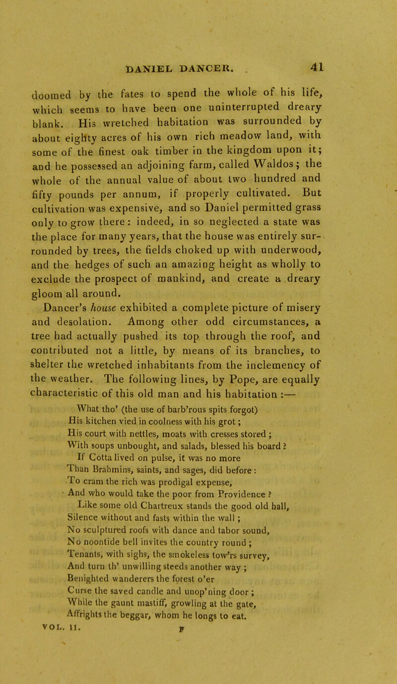 doomed by the fates to spend the whole of his life, which seems to have been one uninterrupted dreary blank. His wretched habitation was surrounded by about eighty acres of his own rich meadow land, with some of the finest oak timber in the kingdom upon it; and he possessed an adjoining farm, called Waldos; the whole of the annual value of about two hundred and fifty pounds per annum, if properly cultivated. But cultivation was expensive, and so Daniel permitted grass only to grow there: indeed, in so neglected a state was the place for many years, that the house was entirely sur- rounded by trees, the fields choked up with underwood, and the hedges of such an amazing height as wholly to exclude the prospect of mankind, and create a dreary gloom all around. Dancer's house exhibited a complete picture of misery and desolation. Among other odd circumstances, a tree had actually pushed its top through the roof, and contributed not a little, by means of its branches, to shelter the wretched inhabitants from the inclemency of the weather. The following lines, by Pope, are equally characteristic of this old man and his habitation :— What tho' (the use of barb'rous spits forgot) His kitchen vied in coolness with his grot; His court with nettles, moats with cresses stored ; With soups unbought, and salads, blessed his board I If Cotta lived on pulse, it was no more Than Brahmins, saints, and sages, did before: To cram the rich was prodigal expense, • And who would take the poor from Providence ? Like some old Chartreux stands the good old hall, Silence without and fasts within the wall; No sculptured roofs with dance and tabor sound, No noontide bell invites the country round ; Tenants, with sighs, the smokeless tow'rs survey, And turn th' unwilling steeds another way ; Benighted wanderers the forest o'er Curse the saved candle and unop'ning door ; While the gaunt mastiff, growling at the gate, Affrights the beggar, whom he longs to eat. VOL. M. w