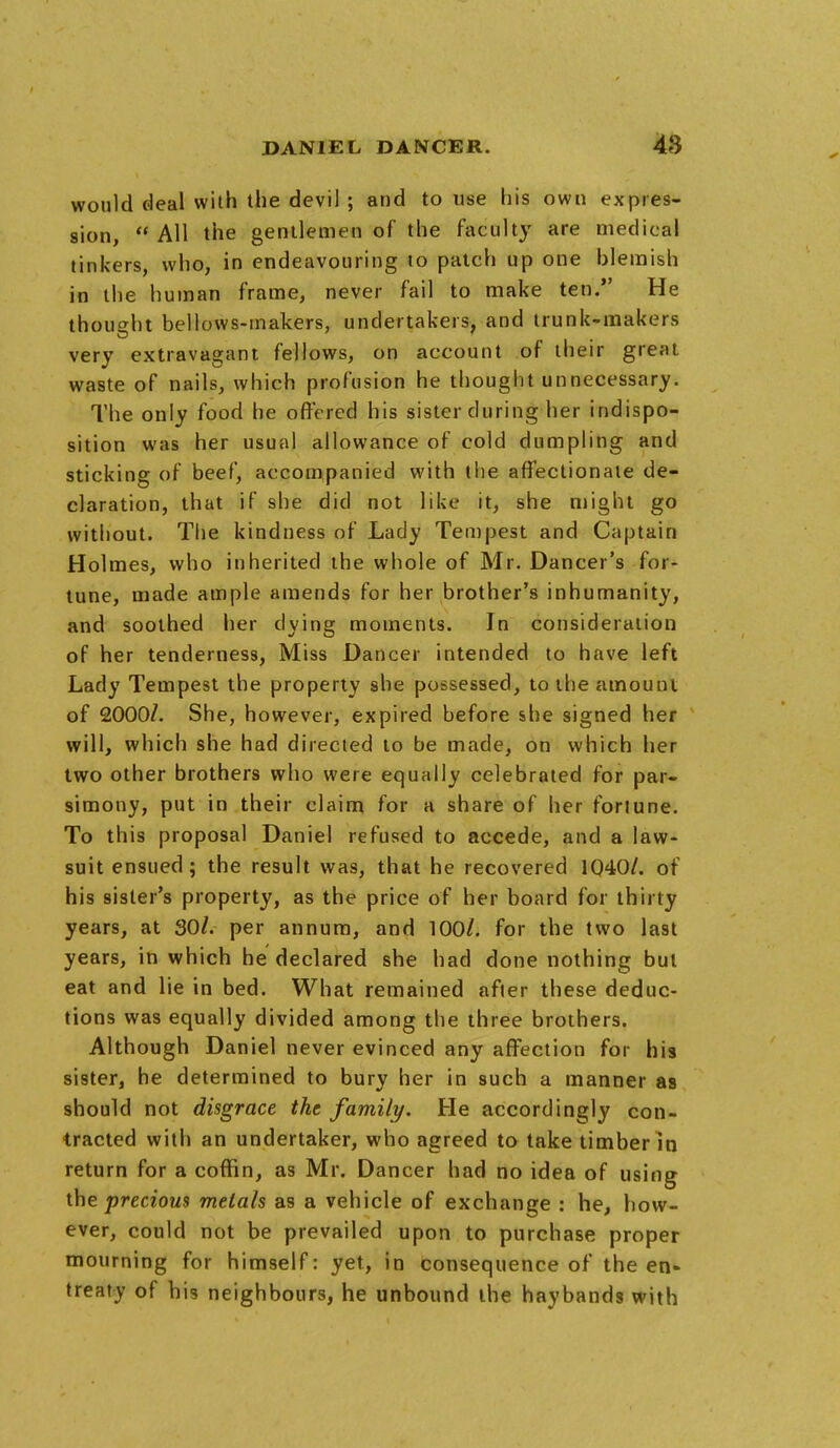 would deal with the devil ; and to use his own expres- sion,  All the gentlemen of the faculty are medical tinkers, who, in endeavouring to patch up one blemish in the human frame, never fail to make ten. He thought bellows-makers, undertakers, and trunk-makers very extravagant fellows, on account of their great waste of nails, which profusion he thought unnecessary. The only food he offered his sister during her indispo- sition was her usual allowance of cold dumpling and sticking of beef, accompanied with the affectionate de- claration, that if she did not like it, she might go without. The kindness of Lady Tempest and Captain Holmes, who inherited the whole of Mr. Dancer's for- tune, made ample amends for her brother's inhumanity, and soothed her dying moments. In consideration of her tenderness, Miss Dancer intended to have left Lady Tempest the property she possessed, to the amount of 2000/. She, however, expired before she signed her will, which she had directed to be made, on which her two other brothers who were equally celebrated for par- simony, put in their claim for a share of her fortune. To this proposal Daniel refused to accede, and a law- suit ensued; the result was, that he recovered 1040/. of his sister's property, as the price of her board for thirty years, at 30/. per annum, and 100/. for the two last years, in which he declared she had done nothing but eat and lie in bed. What remained after these deduc- tions was equally divided among the three brothers. Although Daniel never evinced any affection for his sister, he determined to bury her in such a manner as should not disgrace the family. He accordingly con- tracted with an undertaker, who agreed to take timber in return for a coffin, as Mr. Dancer had no idea of using the precious metals as a vehicle of exchange : he, how- ever, could not be prevailed upon to purchase proper mourning for himself: yet, in consequence of the en* treaty of his neighbours, he unbound the haybands with