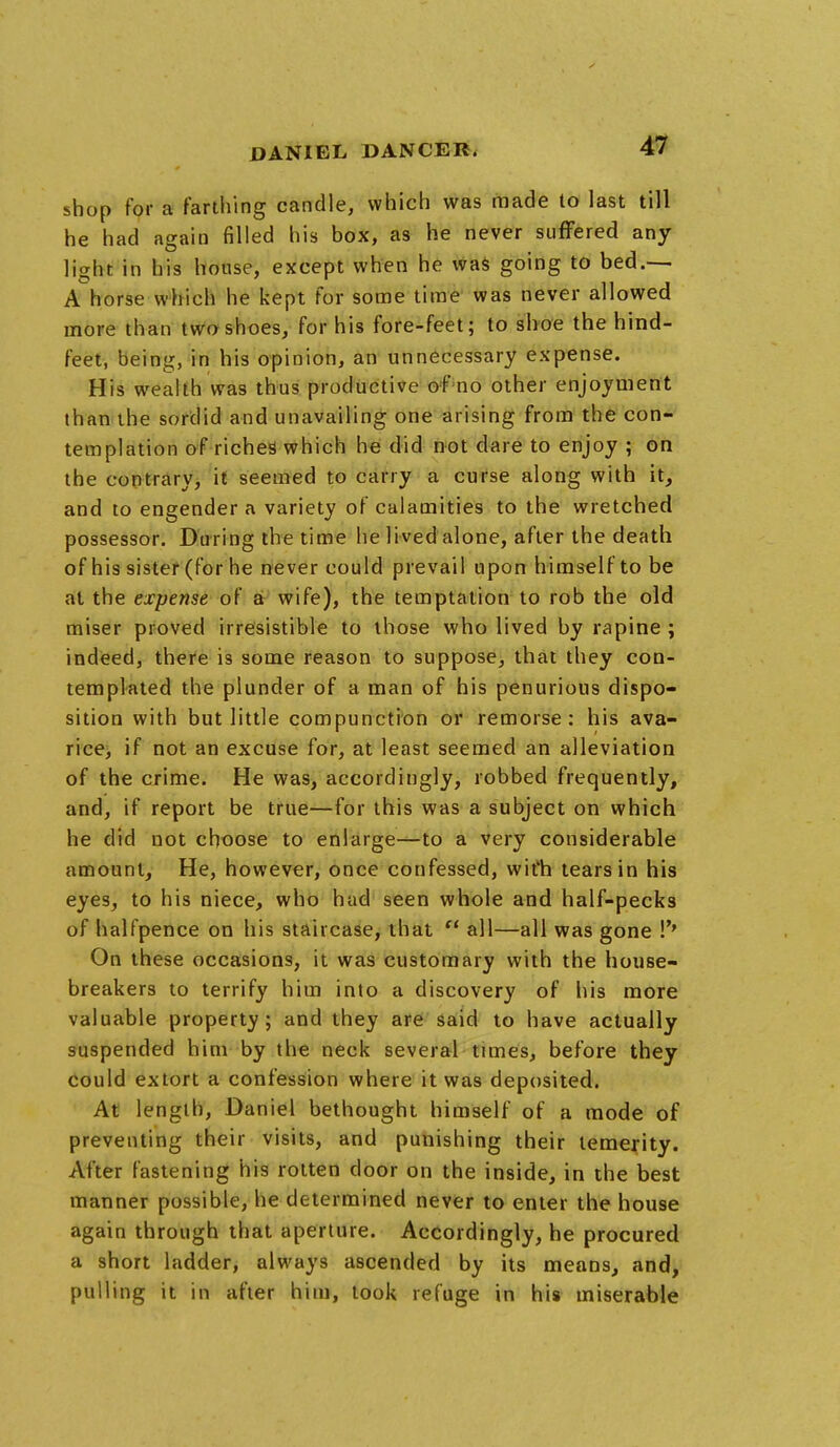 shop for a farthing candle, which was made to last till he had again filled his box, as he never suffered any- light in his house, except when he was going to bed.— A horse which he kept for some time was never allowed more than two shoes, for his fore-feet; to shoe the hind- feet, being, in his opinion, an unnecessary expense. His wealth was thus productive of no other enjoyment than the sordid and unavailing one arising from the con- templation of riches which he did not dare to enjoy ; on the contrary, it seemed to carry a curse along with it, and to engender a variety of calamities to the wretched possessor. During the time he lived alone, after the death of his sister (for he never could prevail upon himself to be at the expense of a wife), the temptation to rob the old miser proved irresistible to those who lived by rapine ; indeed, there is some reason to suppose, that they con- templated the plunder of a man of his penurious dispo- sition with but little compunction or remorse: his ava- rice, if not an excuse for, at least seemed an alleviation of the crime. He was, accordingly, robbed frequently, and, if report be true—for this was a subject on which he did not choose to enlarge—to a very considerable amount, He, however, once confessed, wit'h tears in his eyes, to his niece, who had seen whole and half-pecks of halfpence on his staircase, that  all—all was gone !'' On these occasions, it was customary with the house- breakers to terrify him into a discovery of his more valuable property; and they are said to have actually suspended him by the neck several times, before they could extort a confession where it was deposited. At length, Daniel bethought himself of a mode of preventing their visits, and punishing their temerity. After fastening his rotten door on the inside, in the best manner possible, he determined never to enter the house again through that aperture. Accordingly, he procured a short ladder, always ascended by its means, and, pulling it in after him, took refuge in his miserable