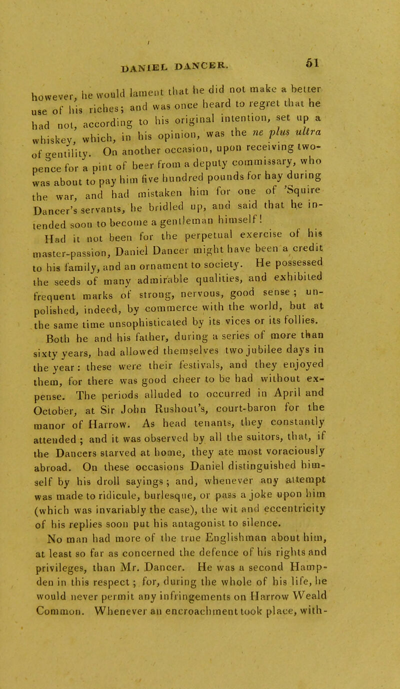 however, he would lament that he did not make a better use of his riches; and was once heard to regret that he had not, according to his original intention, set up a whiskey, which, in his opinion, was the ne plus ultra of Motility. On another occasion, upon receiving two- pence for a Dint of beer from a deputy commissary, who was about to pay him five hundred pounds for hay dur.ng the war, and had mistaken him for one of 'Squire Dancer's servants, he bridled up, and said that he in- tended soon to become a gentleman himself! Had it not been for the perpetual exercise of his master-passion, Daniel Dancer might have been a credit to his family, and an ornament to society. He possessed the seeds of many admirable qualities, and exhibited frequent marks of strong, nervous, good sense ; un- polished, indeed, by commerce with the world, but at the same time unsophisticated by its vices or its follies. Both he and his father, during a series of more than sixty years, had allowed themselves two jubilee days in the year: these were their festivals, and they enjoyed them, for there was good cheer to be had without ex- pense. The periods alluded to occurred in April and October, at Sir John Rushout's, court-baron for the manor of Harrow. As head tenants, they constantly attended ; and it was observed by all the suitors, that, if the Dancers starved at home, they ate most voraciously abroad. On these occasions Daniel distinguished him- self by his droll sayings; and, whenever any attempt was made to ridicule, burlesque, or pass a joke upon him (which was invariably the case), the wit and eccentricity of his replies soon put his antagonist to silence. No man had more of the true Englishman about him, at least so far as concerned the defence of his rights and privileges, than Mr. Dancer. He was a second Hamp- den in this respect; for, during the whole of his life, he would never permit any infringements on Harrow Weald Common. Whenever an encroachment took place, with-