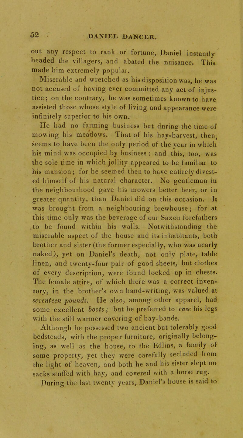 out any respect to rank or fortune, Daniel instantly headed the villagers, and abated the nuisance. This made him extremely popular. Miserable and wretched as his disposition was, he was not accused of having ever committed any act of injus- tice; on the contrary, he was sometimes known to have assisted those whose style of living and appearance were infinitely superior to his own. He had no farming business but during the time of mowing his meadows. That of his hay-harvest, then, seems to have been the only period of the year in which his mind was occupied by business : and this, too, was the sole time in which jollity appeared to be familiar to his mansion; for he seemed then to have entirely divest- ed himself of his natural character. No gentleman in the neighbourhood gave his mowers better beer, or in greater quantity, than Daniel did on this occasion. It was brought from a neighbouring brewhouse; for at this time only was the beverage of our Saxon forefathers to be found within his walls. Notwithstanding the miserable aspect of the house and its inhabitants, both brother and sister (the former especially, who was nearly ■naked), yet on Daniel's death, not only plate, table linen, and twenty-four pair of good sheets, but clothes of every description, were found locked up in chests. The female attire, of which there was a correct inven- tory, in the brother's own hand-writing, was valued at seventeen pounds. He also, among other apparel, had some excellent boots; but he preferred to case his legs with the still warmer covering of hay-bands. Although he possessed two ancient but tolerably good bedsteads, with the proper furniture, originally belong- ing, as well as the house, to the Edlins, a family of some property, yet they were carefully secluded from the light of heaven, and both he and his sister slept on sacks stuffed with hay, and covered with a horse rug. During the last twenty years, Daniel's house is said to