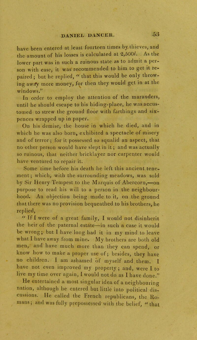 liave been entered at least fourteen times by thieves, and the amount of his losses is calculated at 2,500/. As the lower part was in such a ruinous state as to admit a per- son with ease, it was recommended to him to get it re- paired; but he replied,  that this would be only throw- ing awify more money, for then they would get in at the windows. In order to employ the attention of the marauders, until he should escape to his hiding-place, he was accus- tomed to strew the ground floor with farthings and six- pences wrapped up in paper. On his demise, the house in which he died, and in which he was also born, exhibited a spectacle of misery and of terror; for it possessed so squalid an aspect, that no other person would have slept in it; and was actually so ruinous, that neither bricklayer nor carpenter would have ventured to repair it. Some time before his death he left this ancient tene- ment; which, with the surrounding meadows, was sold by Sir Henry Tempest to the Marquis of Abercom,—on purpose to read his will to a person in the neighbour- hood. An objection being made to it, on the ground that there was no provision bequeathed to his brothers, he replied,  If I were of a great family, I would not disinherit the heir of the paternal estate—in such a case it would be wrong; but I have long had it in my mind to leave what I have away from mine. My brothers are both old men, and have much more than they can spend, or know how to make a proper use of; besides, they have no children. I am ashamed of myself and them. I have not even improved my property; and, were I to live my time over again, I would not do as I have done. He entertained a most singular idea of a neighbouring nation, although he entered but little into political dis- cussions. He called the French republicans, the Ro- mans; and was fully prepossessed with the belief, that