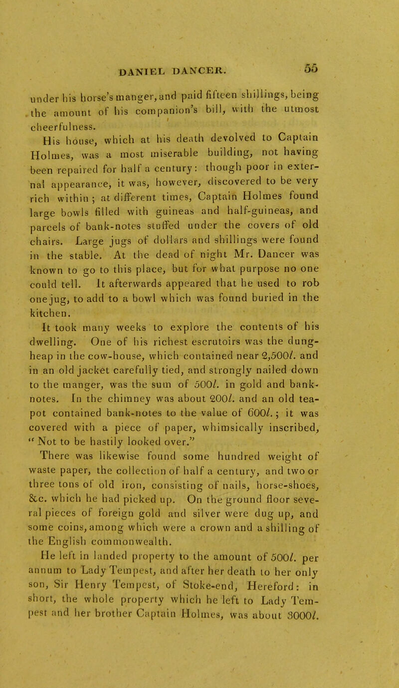 under his horse's manger,and paid fifteen shillings, being the amount of his companion's bill, with the utmost cheerfulness. His house, which at his death devolved to Captain Holmes, was a most miserable building, not having been repaired for half a century: though poor in exter- nal appearance, it was, however, discovered to be very rich within; at different times, Captain Holmes found large bowls filled with guineas and half-guineas, and parcels of bank-notes stuffed under the covers of old chairs. Large jugs of dollars and shillings were found in the stable. At the dead of night Mr. Dancer was known to go to this place, but for what purpose no one could tell. It afterwards appeared that he used to rob one jug, to add to a bowl which was found buried in the kitchen. It took many weeks to explore the contents of his dwelling. One of his richest escrutoirs was the dung- heap in the cow-house, which contained near 2,500/. and in an old jacket carefully tied, and strongly nailed down to the manger, was the sum of 500/. in gold and bank- notes. In the chimney was about 200/. and an old tea- pot contained bank-notes to the value of 600/.; it was covered with a piece of paper, whimsically inscribed,  Not to be hastily looked over. There was likewise found some hundred weight of waste paper, the collection of half a century, and two or three tons of old iron, consisting of nails, horse-shoes, &c. which he had picked up. On the ground floor seve- ral pieces of foreign gold and silver were dug up, and some coins, among which were a crown and a shilling of the English commonwealth. He left in landed property to the amount of 500/. per annum to Lady Tempest, and after her death to her only son, Sir Henry Tempest, of Stoke-end, Hereford: in short, the whole property which he left to Lady Tem- pest and her brother Captain Holmes, was about 3000/.