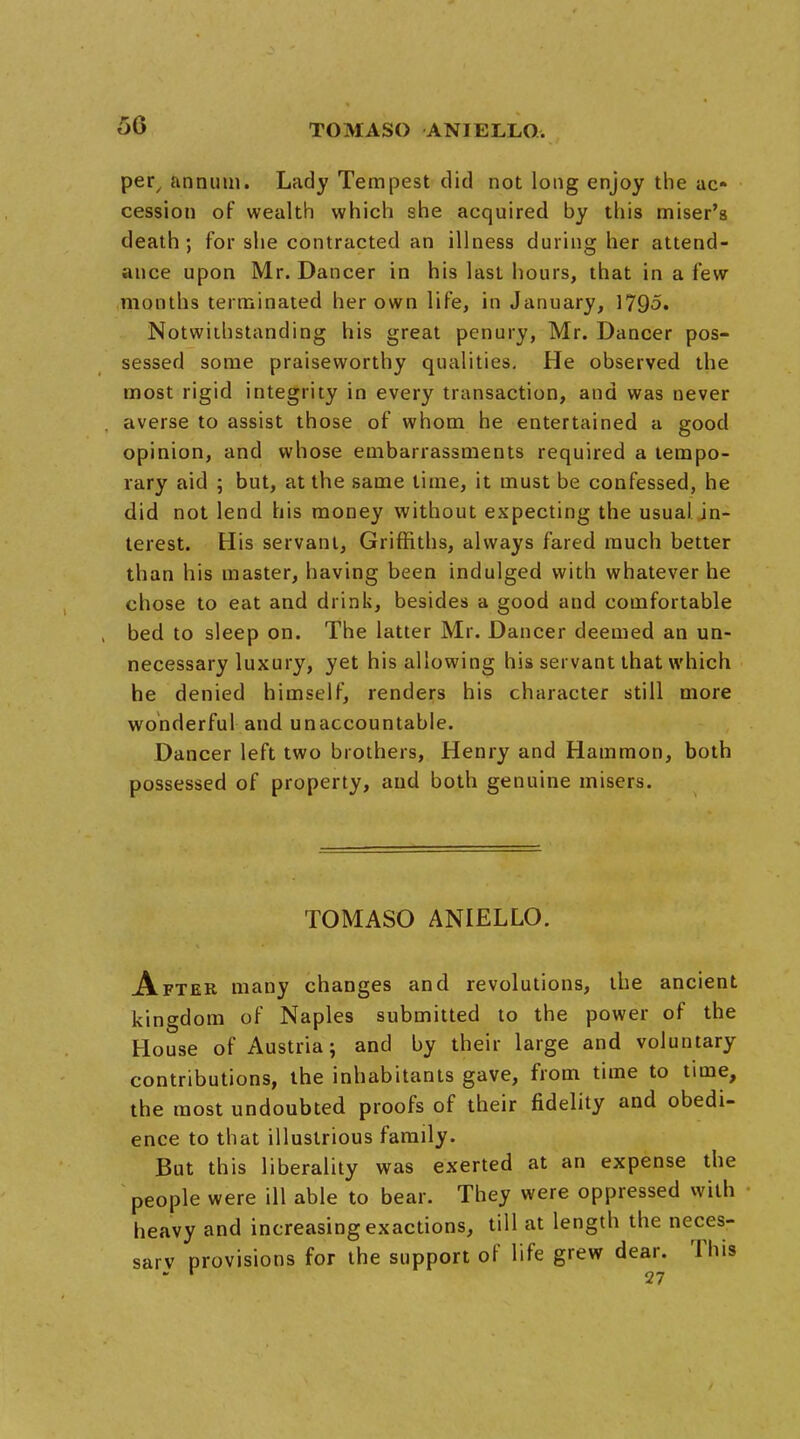 50 per, annual. Lady Tempest did not long enjoy the ac- cession of wealth which she acquired by this miser's death; for she contracted an illness during her attend- ance upon Mr. Dancer in his last hours, that in a few months terminated her own life, in January, 1795. Notwithstanding his great penury, Mr. Dancer pos- sessed some praiseworthy qualities. He observed the most rigid integrity in every transaction, and was never averse to assist those of whom he entertained a good opinion, and whose embarrassments required a tempo- rary aid 5 but, at the same time, it must be confessed, he did not lend his money without expecting the usual in- terest. His servant, Griffiths, always fared much better than his master, having been indulged with whatever he chose to eat and drink, besides a good and comfortable bed to sleep on. The latter Mr. Dancer deemed an un- necessary luxury, yet his allowing his servant that which he denied himself, renders his character still more wonderful and unaccountable. Dancer left two brothers, Henry and Hammon, both possessed of property, and both genuine misers. TOMASO ANIELLO. After many changes and revolutions, the ancient kingdom of Naples submitted to the power of the House of Austria; and by their large and voluntary contributions, the inhabitants gave, from time to time, the most undoubted proofs of their fidelity and obedi- ence to that illustrious family. But this liberality was exerted at an expense the people were ill able to bear. They were oppressed with heavy and increasing exactions, till at length the neces- sarv provisions for the support of life grew dear. This