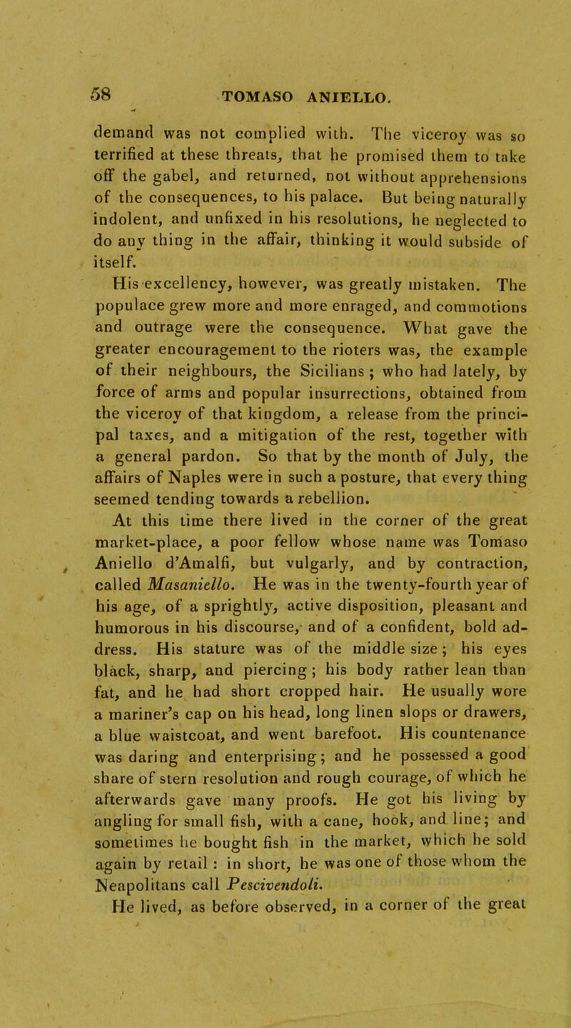 demand was not complied with. The viceroy was so terrified at these threats, that he promised them to take off the gabel, and returned, not without apprehensions of the consequences, to his palace. But being naturally indolent, and unfixed in his resolutions, he neglected to do any thing in the affair, thinking it would subside of itself. His excellency, however, was greatly mistaken. The populace grew more and more enraged, and commotions and outrage were the consequence. What gave the greater encouragement to the rioters was, the example of their neighbours, the Sicilians ; who had lately, by force of arms and popular insurrections, obtained from the viceroy of that kingdom, a release from the princi- pal taxes, and a mitigation of the rest, together with a general pardon. So that by the month of July, the affairs of Naples were in such a posture, that every thing seemed tending towards a rebellion. At this time there lived in the corner of the great market-place, a poor fellow whose name was Torriaso Aniello d'Amalfi, but vulgarly, and by contraction, called Masaniello. He was in the twenty-fourth year of his age, of a sprightljr, active disposition, pleasant and humorous in his discourse, and of a confident, bold ad- dress. His stature was of the middle size; his eyes black, sharp, and piercing; his body rather lean than fat, and he had short cropped hair. He usually wore a mariner's cap on his head, long linen slops or drawers, a blue waistcoat, and went barefoot. His countenance was daring and enterprising; and he possessed a good share of stern resolution and rough courage, of which he afterwards gave many proofs. He got his living by angling for small fish, with a cane, hook, and line; and sometimes he bought fish in the market, which he sold again by retail : in short, he was one of those whom the Neapolitans call Pescivendoli. He lived, as before observed, in a corner of the great