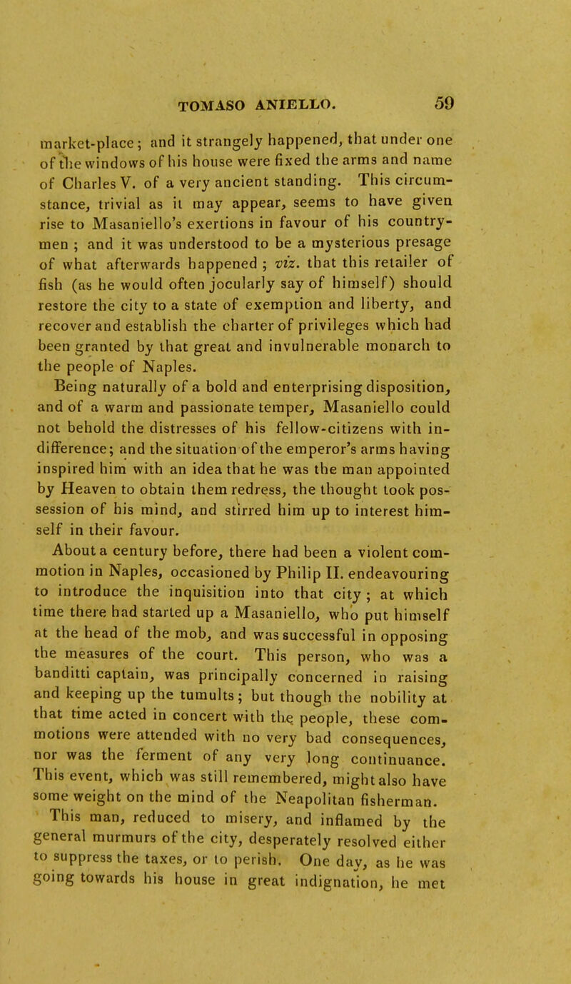 market-place; and it strangely happened, that under one of the windows of his house were fixed the arms and name of Charles V. of a very ancient standing. This circum- stance, trivial as it may appear, seems to have given rise to Masaniello's exertions in favour of his country- men ; and it was understood to be a mysterious presage of what afterwards happened ; viz. that this retailer of fish (as he would often jocularly say of himself) should restore the city to a state of exemption and liberty, and recover and establish the charter of privileges which had been granted by that great and invulnerable monarch to the people of Naples. Being naturally of a bold and enterprising disposition, and of a warm and passionate temper, Masaniello could not behold the distresses of his fellow-citizens with in- difference; and the situation of the emperor's arms having inspired him with an idea that he was the man appointed by Heaven to obtain them redress, the thought took pos- session of his mind, and stirred him up to interest him- self in their favour. About a century before, there had been a violent com- motion in Naples, occasioned by Philip Hi endeavouring to introduce the inquisition into that city ; at which time there had started up a Masaniello, who put himself nt the head of the mob, and was successful in opposing the measures of the court. This person, who was a banditti captain, was principally concerned in raising and keeping up the tumults; but though the nobility at that time acted in concert with the people, these com- motions were attended with no very bad consequences, nor was the ferment of any very long continuance. This event, which was still remembered, might also have some weight on the mind of the Neapolitan fisherman. This man, reduced to misery, and inflamed by the general murmurs of the city, desperately resolved either to suppress the taxes, or to perish. One day, as he was going towards his house in great indignation, he met