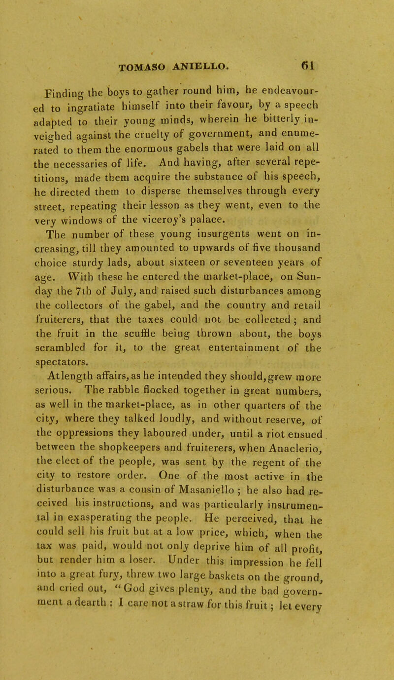 Finding the boys to gather round him, he endeavour- ed to ingratiate himself into their favour, by a speech adapted to their young minds, wherein he bitterly in- veighed against the cruelty of government, and enume- rated to them the enormous gabels that were laid on all the necessaries of life. And having, after several repe- titions, made them acquire the substance of his speech, he directed them to disperse themselves through every street, repeating their lesson as they went, even to the very windows of the viceroy's palace. The number of these young insurgents went on in- creasing, till they amounted to upwards of five thousand choice sturdy lads, about sixteen or seventeen years of age. With these he entered the market-place, on Sun- day the 7th of July, and raised such disturbances among the collectors of the gabel, and the country and retail fruiterers, that the taxes could not be collected ; and the fruit in the scuffle being thrown about, the boys scrambled for it, to the great entertainment of the spectators. Atlength affairs, as he intended they should,grew more serious. The rabble flocked together in great numbers, as well in the market-place, as in other quarters of the city, where they talked loudly, and without reserve, of the oppressions they laboured under, until a riot ensued between the shopkeepers and fruiterers, when Anaclerio, the elect of the people, was sent by the regent of the city to restore order. One of the most active in the disturbance was a cousin of Masaniello ; he also had re- ceived bis instructions, and was particularly instrumen- tal in exasperating the people. He perceived, that he could sell his fruit but at a low price, which, when the tax was paid, would not only deprive him of all profit, but render him a loser. Under this impression he fell into a great fury, threw two large baskets on the ground, and cried out,  God gives plenty, and the bad govern- ment a dearth : I care not a siraw for this fruit; let every