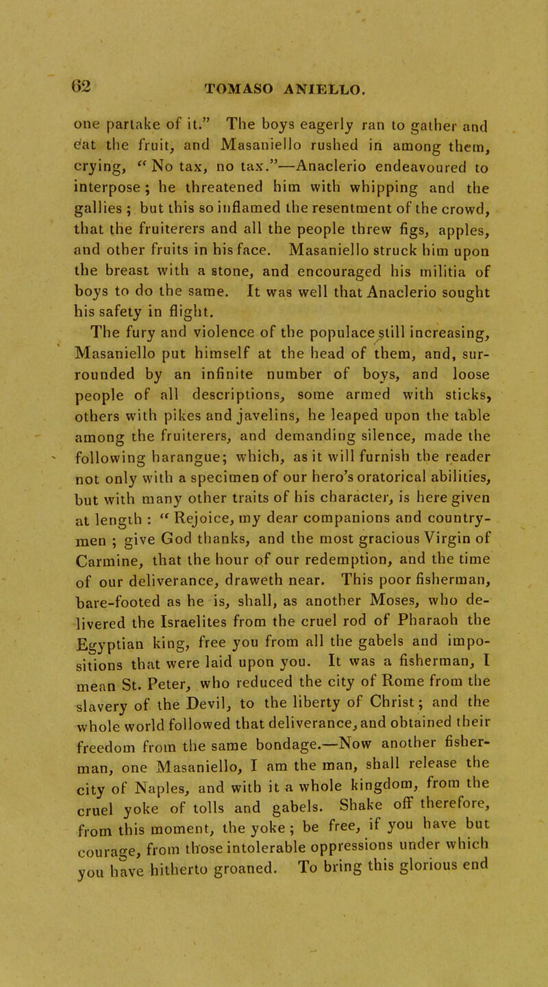 one partake of it. The boys eagerly ran to gather and e'at the fruit, and Masaniello rushed in among them, crying,  No tax, no tax.—Anaclerio endeavoured to interpose; he threatened him with whipping and the gallies ; but this so inflamed the resentment of the crowd, that the fruiterers and all the people threw figs, apples, and other fruits in his face. Masaniello struck him upon the breast with a stone, and encouraged his militia of boys to do the same. It was well that Anaclerio sought his safety in flight. The fury and violence of the populace still increasing, Masaniello put himself at the head of them, and, sur- rounded by an infinite number of boys, and loose people of all descriptions, some armed with sticks, others with pikes and javelins, he leaped upon the table among the fruiterers, and demanding silence, made the following harangue; which, as it will furnish the reader not only with a specimen of our hero's oratorical abilities, but with many other traits of his character, is here given at length :  Rejoice, my dear companions and country- men ; give God thanks, and the most gracious Virgin of Carmine, that the hour of our redemption, and the time of our deliverance, draweth near. This poor fisherman, hare-footed as he is, shall, as another Moses, who de- livered the Israelites from the cruel rod of Pharaoh the Egyptian king, free you from all the gabels and impo- sitions that were laid upon you. It was a fisherman, I mean St. Peter, who reduced the city of Rome from the slavery of the Devil, to the liberty of Christ; and the whole world followed that deliverance, and obtained their freedom from the same bondage.—Now another fisher- man, one Masaniello, I am the man, shall release the city of Naples, and with it a whole kingdom, from the cruel yoke of tolls and gabels. Shake off therefore, from this moment, the yoke; be free, if you have but courage, from those intolerable oppressions under which you have hitherto groaned. To bring this glorious end