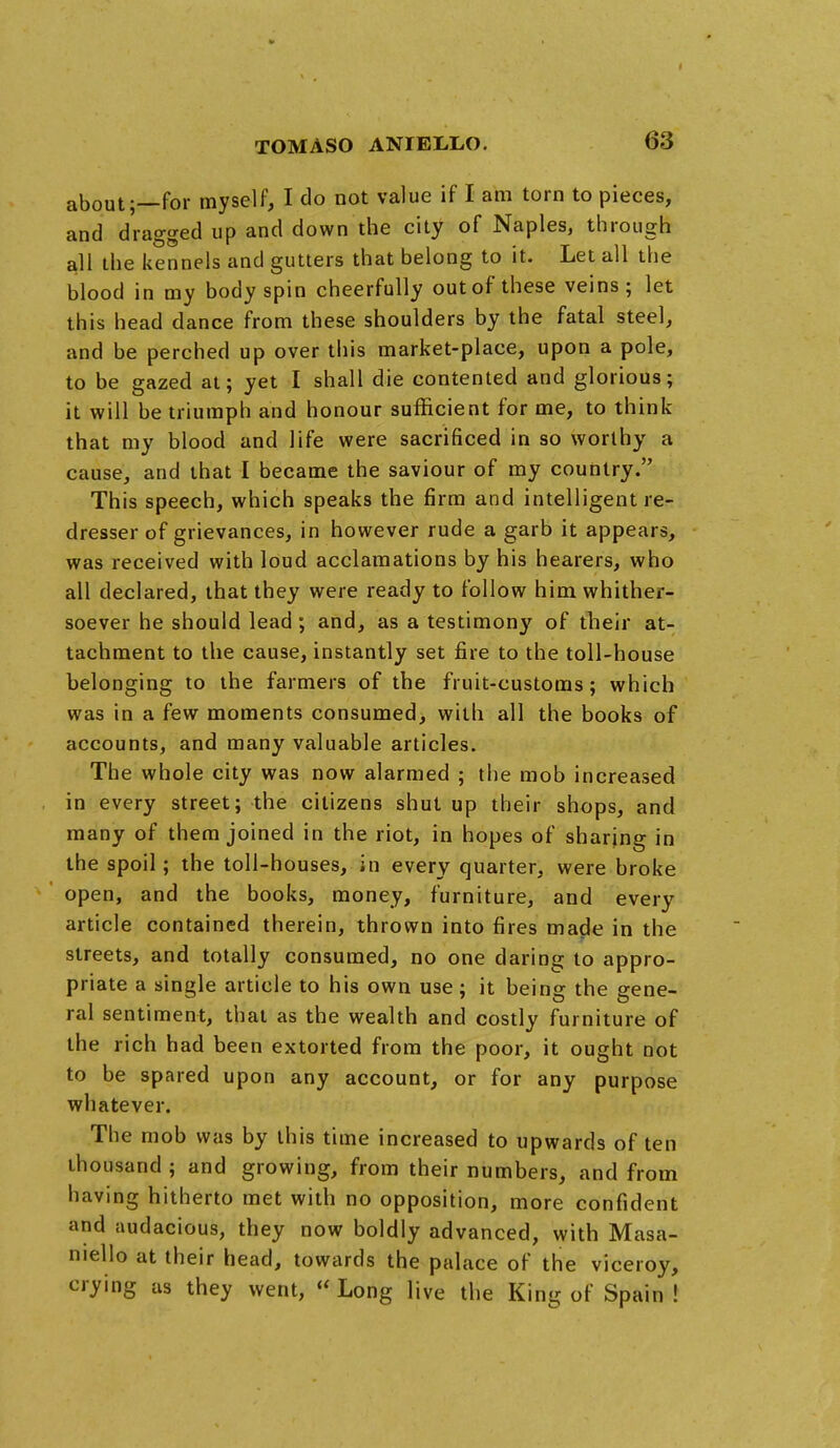 about;—for myself, I do not value if I am torn to pieces, and dragged up and down the city of Naples, through all the kennels and gutters that belong to it. Let all the blood in my body spin cheerfully out of these veins ; let this head dance from these shoulders by the fatal steel, and be perched up over this market-place, upon a pole, to be gazed at; yet I shall die contented and glorious; it will be triumph and honour sufficient for me, to think that my blood and life were sacrificed in so worthy a cause, and that I became the saviour of my country. This speech, which speaks the firm and intelligent re- dresser of grievances, in however rude a garb it appears, was received with loud acclamations by his hearers, who all declared, that they were ready to follow him whither- soever he should lead; and, as a testimony of their at- tachment to the cause, instantly set fire to the toll-house belonging to the farmers of the fruit-customs; which was in a few moments consumed, with all the books of accounts, and many valuable articles. The whole city was now alarmed ; the mob increased in every street; the citizens shut up their shops, and many of them joined in the riot, in hopes of sharing in the spoil; the toll-houses, in every quarter, were broke open, and the books, money, furniture, and every article contained therein, thrown into fires made in the streets, and totally consumed, no one daring to appro- priate a single article to his own use; it being the gene- ral sentiment, that as the wealth and costly furniture of the rich had been extorted from the poor, it ought not to be spared upon any account, or for any purpose whatever. The mob was by this time increased to upwards of ten thousand ; and growing, from their numbers, and from having hitherto met with no opposition, more confident and audacious, they now boldly advanced, with Masa- niello at their head, towards the palace of the viceroy, crying as they went,  Long live the King of Spain !