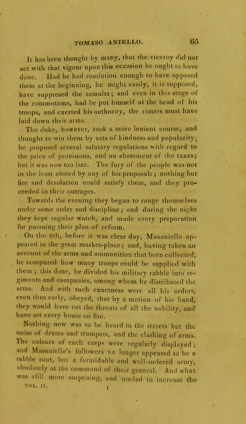 t TOMASO ANIELLO. 65 It has been thought by many, that the viceroy did not act with that vigour upon this occasion he ought to have done. Had he had resolution enough to have opposed them at the beginning, he might easily, it is supposed, have suppresed the tumults ; and even in this stage of the commotions, had he put himself at the head of his troops, and exerted his authority, the rioters must have laid down their arms. The duke, however, took a more lenient course, and thought to win them by acts of kindness and popularity; he proposed several salutary regulations with regard to the price of provisions, and an abatement of the taxes; but it was now too late. The fury of the people was not in the least abated by any of his proposals; nothing but fire and desolation could satisfy them, and they pro- ceeded in their outrages. Towards the evening they began to range themselves under some order and discipline; and during the night they kept regular watch, and made every preparation for pursuing their plan of reform. On the 8th, before it was clear day, Masaniello ap- peared in the great market-place; and, having taken an account of the arms and ammunition that been collected, he computed how many troops could be supplied with them ; this done, he divided his military rabble into re- giments and companies, among whom he distributed the arms. And with such exactness were all his orders, even thus early, obeyed, that by a motion of his hand, they would have cut the throats of all the nobility, and have set every house on fire. Nothing now was to be heard in the streets but the noise of drums and trumpets, and the clashing of arms. The colours of each corps were regularly displayed ; and Masaniello's followers no longer appeared to be a rabble rout, but a formidable and well-ordered army, absolutely at the command of their general. And what was still more surprising, and tended to increase the VOL. II. ,