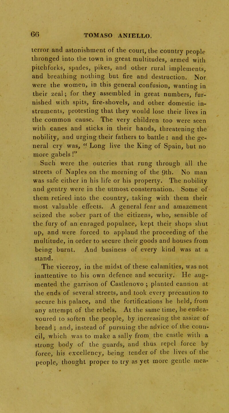 60 tenor and astonishment of the court, the country people thronged into the town in great multitudes, armed with pitchforks, spades, pikes, and other rural implements, and breathing nothing but fire and destruction. Nor were the women, in this general confusion, wanting in their zeal; for they assembled in great numbers, fur- nished with spits, fire-shovels, and other domestic in- struments, protesting that they would lose their lives in the common cause. The very children too were seen with canes and sticks in their hands, threatening the nobility, and urging their fathers to battle : and the ge- neral cry was,  Long live the King of Spain, but no more gabels! Such were the outcries that rung through all the streets of Naples on the morning of the 9th. No man was safe either in his life or his property. The nobility and gentry were in the utmost consternation. Some of them retired into the country, taking with them their most valuable effects. A general fear and amazement seized the sober part of the citizens, who, sensible of the fury of an enraged populace, kept their shops shut up, and were forced to applaud the proceeding of the multitude, in order to secure their goods and houses from being burnt. And business of every kind was at a stand. The viceroy, in the midst of these calamities, was not inattentive to his own defence and security. He aug- mented the garrison of Castlenovo ; planted cannon at the ends of several streets, and took every precaution to secure his palace, and the fortifications he held, from any attempt of the rebels. At the same time, he endea- voured to soften the people, by increasing the assize of bread ; and, instead of pursuing the advice of the coun- cil, which was to make a sally from the castle with a strong body of the guards, and thus repel force by force, his excellency, being tender of the lives of the people, thought proper to try as yet more gentle mea-