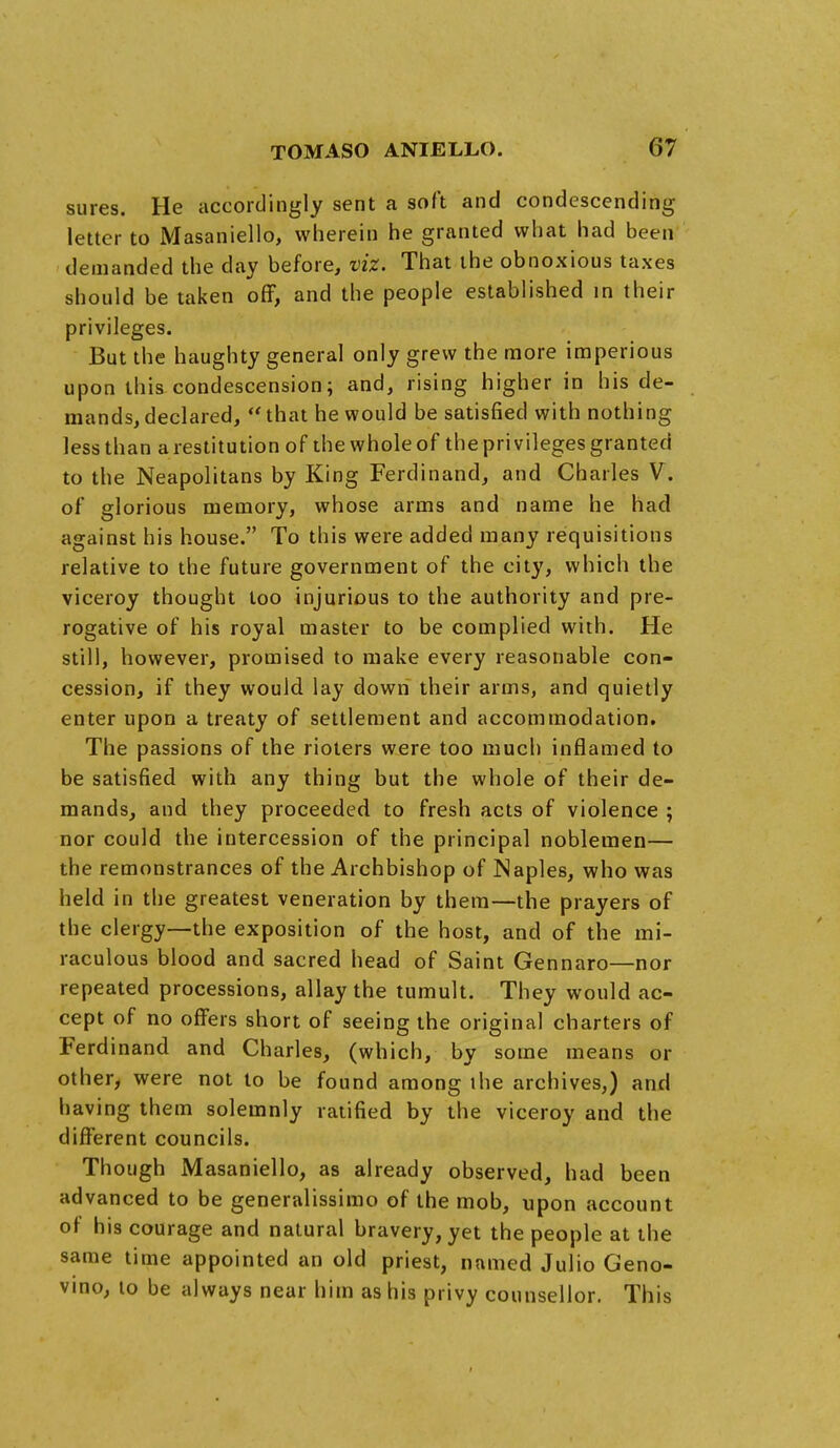 sures. He accordingly sent a soft and condescending letter to Masaniello, wherein he granted what had been demanded the day before, viz. That the obnoxious taxes should be taken off, and the people established in their privileges. But the haughty general only grew the more imperious upon this condescension; and, rising higher in his de- mands, declared, that he would be satisfied with nothing less than a restitution of the whole of the privileges granted to the Neapolitans by King Ferdinand, and Charles V. of glorious memory, whose arms and name he had against his house. To this were added many requisitions relative to the future government of the city, which the viceroy thought too injurious to the authority and pre- rogative of his royal master to be complied with. He still, however, promised to make every reasonable con- cession, if they would lay down their arms, and quietly enter upon a treaty of settlement and accommodation. The passions of the rioters were too much inflamed to be satisfied with any thing but the whole of their de- mands, and they proceeded to fresh acts of violence ; nor could the intercession of the principal noblemen— the remonstrances of the Archbishop of Naples, who was held in the greatest veneration by them—the prayers of the clergy—the exposition of the host, and of the mi- raculous blood and sacred head of Saint Gennaro—nor repeated processions, allay the tumult. They would ac- cept of no offers short of seeing the original charters of Ferdinand and Charles, (which, by some means or other, were not to be found among the archives,) and having them solemnly ratified by the viceroy and the different councils. Though Masaniello, as already observed, had been advanced to be generalissimo of the mob, upon account of his courage and natural bravery, yet the people at the same time appointed an old priest, named Julio Geno- vino, lo be always near him as his privy counsellor. This