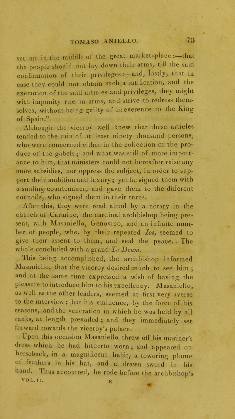 set up in the middle of the great market-place :—that the people should not lay down their arms, till the said confirmation of their privileges:—and, lastly, that in case they could not obtain such a ratification, and the execution of* the said articles and privileges, they might with impunity rise in arms, and strive to redress them- selves, without being guilty of irreverence to the King of Spain. Although the viceroy well knew that these articles tended to the ruin of at least ninety thousand persons, who were concerned either in the collection or the pro- duce of the gabels ; and what was still of more import- ance to him, that ministers could not hereafter'raise any more subsidies, nor oppress the subject, in order to sup- port their ambition and luxury; yet he signed them with a smiling countenance, and gave them to the different councils, who signed them in their turns. After this, they were read aloud by a notary in the church of Carmine, the cardinal archbishop being pre- sent, with Masaniello, Genovino, and an infinite num- ber of people, who, by their repeated Ios, seemed to give their assent to them, and seal the peace. . The whole concluded with a grand Te Deum. This being accomplished, the archbishop informed Masaniello, that the viceroy desired much to see him ; and at the same time expressed a wish of having the pleasure to introduce him to his excellency. Masaniello, as well as the other leaders, seemed at first very averse to the interview; but his eminence, by the force of his reasons, and the veneration in which he was held by all ranks, at length prevailed ; and they immediately set forward towards the viceroy's palace. Upon this occasion Masaniello threw off his mariner's dress which he had hitherto worn; and appeared on horseback, in a magnificent habit, a towering plume of feathers in his hat, and a drawn sword in his hand. Thus accoutred, he rode before the archbishop's VOL.11. K