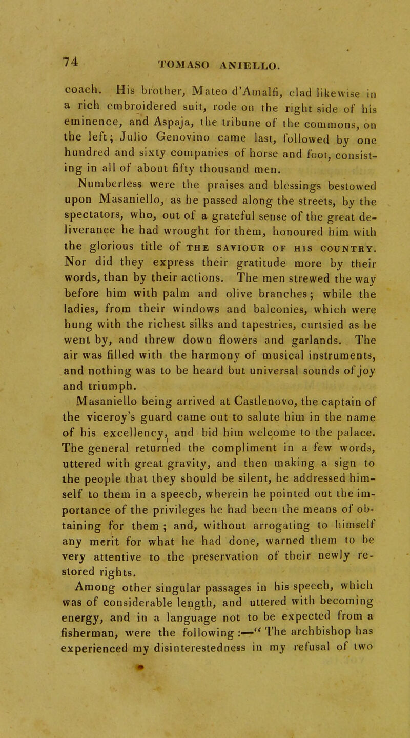 coach. His brother, Mateo d'Amalfi, clad likewise in a rich embroidered suit, rode on the right side of his eminence, and Aspaja, the tribune of the commons, on the left; Julio Genovino came last, followed by one hundred and sixty companies of horse and foot, consist- ing in all of about fifty thousand men. Numberless were the praises and blessings bestowed upon Masaniello, as he passed along the streets, by the spectators, who, out of a grateful sense of the great de- liverance he had wrought for them, honoured him with the glorious title of the saviour of his country. Nor did they express their gratitude more by their words, than by their actions. The men strewed the way before him with palm and olive branches; while the ladies, from their windows and balconies, which were hung with the richest silks and tapestries, curtsied as he went by, and threw down flowers and garlands. The air was filled with the harmony of musical instruments, and nothing was to be heard but universal sounds of joy and triumph. Masaniello being arrived at Castlenovo, the captain of the viceroy's guard came out to salute him in the name of his excellency, and bid him welcome to the palace. The general returned the compliment in a few words, uttered with great gravity, and then making a sign to the people that they should be silent, he addressed him- self to them in a speech, wherein he pointed out the im- portance of the privileges he had been the means of ob- taining for them ; and, without arrogating to himself any merit for what he had done, warned them to be very attentive to the preservation of their newly re- stored rights. Among other singular passages in his speech, which was of considerable length, and uttered with becoming energy, and in a language not to be expected from a fisherman, were the following :—« The archbishop has experienced my disinterestedness in my refusal of two