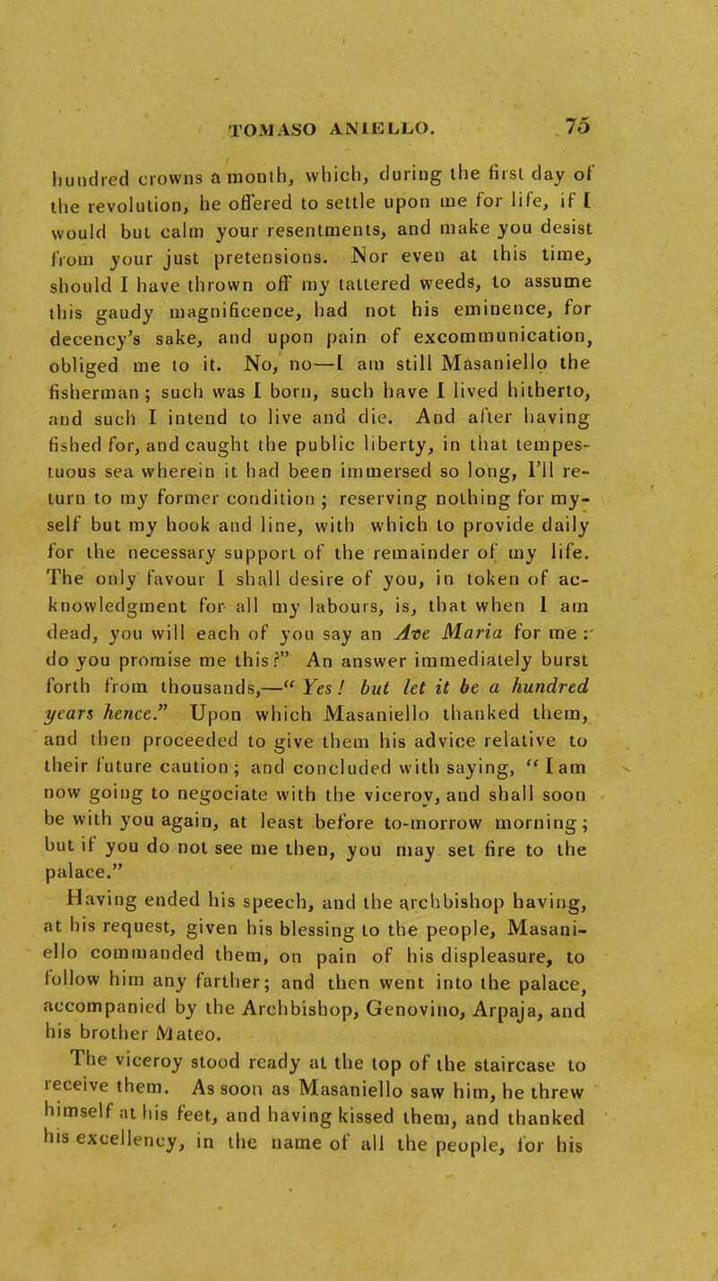 hundred crowns a month, which, during the first day of the revolution, he offered to settle upon me for life, if [ would but calm your resentments, and make you desist from your just pretensions. Nor even at this time, should I have thrown off my tattered weeds, to assume this gaudy magnificence, had not his eminence, for decency's sake, and upon pain of excommunication, obliged me to it. No, no—I am still Masaniellp the fisherman ; such was I born, such have I lived hitherto, and such I intend to live and die. And after having fished for, and caught the public liberty, in that tempes- tuous sea wherein it had been immersed so long, I'll re- turn to my former condition ; reserving nothing for my- self but my hook and line, with which to provide daily for the necessary support of the remainder of my life. The only favour I shall desire of you, in token of ac- knowledgment for all my labours, is, that when 1 am dead, you will each of you say an Ate Maria for me : do you promise me this? An answer immediately burst forth from thousands,— Yes! but let it be a hundred years hence. Upon which Masaniello thanked them, and then proceeded to give them his advice relative to their future caution; and concluded with saying, lam now going to negociate with the viceroy, and shall soon be with you again, at least before to-morrow morning; but it you do not see me then, you may set fire to the palace, Having ended his speech, and the archbishop having, at his request, given his blessing to the people, Masani- ello commanded them, on pain of his displeasure, to follow him any farther; and then went into the palace, accompanied by the Archbishop, Genovino, Arpaja, and his brother Mateo. The viceroy stood ready at the top of the staircase to receive them. As soon as Masaniello saw him, he threw himself at his feet, and having kissed them, and thanked his excellency, in the name of all the people, for his