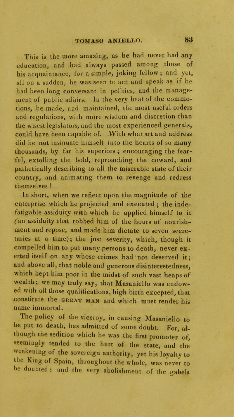 This is the more amazing, as he had never had any education, and had always passed among those of his acquaintance, for a simple, joking fellow; and yet, all on a sudden, he was seen to act and speak as if he had been long conversant in politics, and the manage- ment of public affairs. In the very heat of the commo- tions, he made, and maintained, the most useful orders and regulations, with more wisdom and discretion than the wisest legislators, and the most experienced generals, could have been capable of. With what art and address did he not insinuate himself into the hearts of so many thousands, by far his superiors; encouraging the fear- ful, extolling the bold, reproaching the coward, and pathetically describing to all the miserable state of their country, and animating them to revenge and redress themselves! In short, when we reflect upon the magnitude of the enterprise which he projected and executed; the inde- fatigable assiduity with which he applied himself to it (an assiduity that robbed him of the hours of nourish- ment and repose, and made him dictate to seven secre- taries at a time); the just severity, which, though it compelled him to put many persons to death, never ex- erted itself on any whose crimes had not deserved it; and above all, that noble and generous disinterestedness, which kept him poor in the midst of such vast heaps of wealth ; we may truly say, that Masaniello was endow- ed with all those qualifications, high birth excepted, that constitute the great man and which must render his name immortal. The policy of the viceroy, in causing Masaniello to be put to death, has admitted of some doubt. For al- though the sedition which he was the first promoter of, seemingly tended to the hurt of the state, and the' weakening of the sovereign authority, yet his loyalty to the King of Spain, throughout the whole, was never to be doubted : and the very abolishment of the gabels