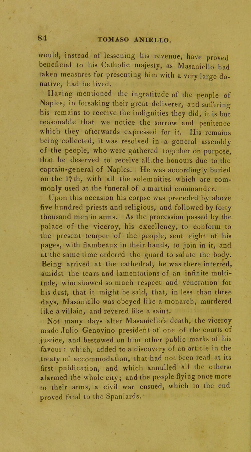 would, instead of lessening his revenue, have proved beneficial to his Catholic majesty, as Masaniello had taken measures for presenting him with a very large do- native, had he lived. Having mentioned the ingratitude of the people of Naples, in forsaking their great deliverer, and suffering his remains to receive the indignities they did, it is but reasonable that we notice the sorrow and penitence which they afterwards expressed for it. His remains being collected, it was resolved in a general assembly of the people, who were gathered together on purpose, that he deserved to receive all the honours due to the captain-general of Naples. He was accordingly buried on the 17th, with all the solemnities which are com- monly used at the funeral of a martial commander. Upon this occasion his corpse was preceded by above five hundred priests and religious, and followed by forty thousand men in arms. As the procession passed by the palace of the viceroy, his excellency, to conform to the present temper of the people, sent eight of his pages, with flambeaux in their hands, to join in it, and at the same time ordered the guard to salute the body. Being arrived at the cathedral, he was there interred, amidst the tears and lamentations of an infinite multi- tude, who showed so much respect and veneration for his dust, that it might be said, that, in less than three days, Masaniello was obeyed like a monarch, murdered like a villain, and revered like a saint. Not many days after Masaniello's death, the viceroy made Julio Genovino president of one of the courts of justice, and bestowed on him other public marks of his favour: which, added to a discovery of an article in the treaty of accommodation, that had not been read at its first publication, and which annulled all the others* alarmed the whole city; and the people flying once more to their arms, a civil war ensued, which in the end proved fatal to the Spaniards.