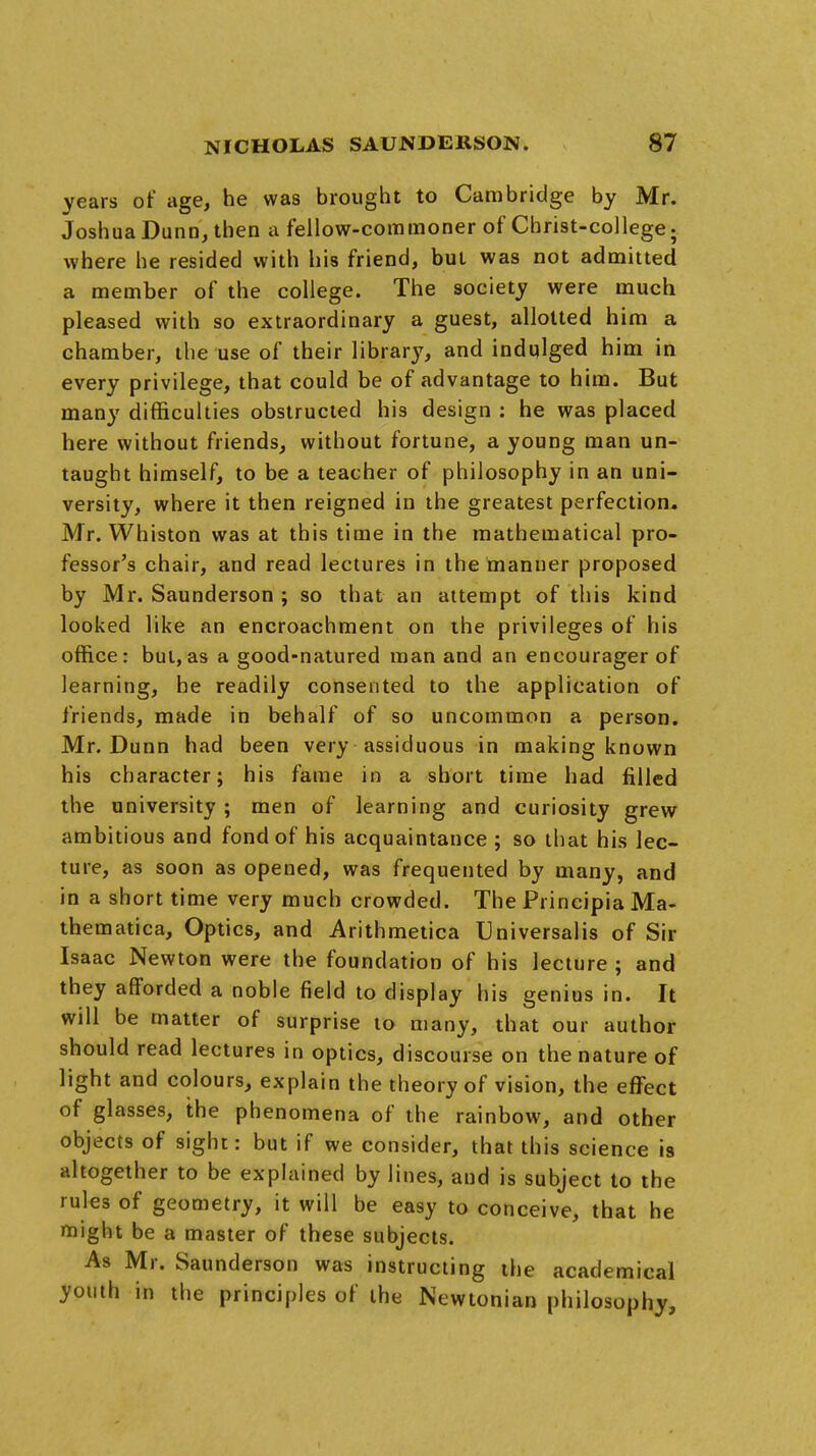 years of age, he was brought to Cambridge by Mr. Joshua Dunn, then a fellow-commoner of Christ-college. where he resided with his friend, but was not admitted a member of the college. The society were much pleased with so extraordinary a guest, allotted him a chamber, the use of their library, and indulged him in every privilege, that could be of advantage to him. But many difficulties obstructed his design : he was placed here without friends, without fortune, a young man un- taught himself, to be a teacher of philosophy in an uni- versity, where it then reigned in the greatest perfection, Mr. Whiston was at this time in the mathematical pro- fessor's chair, and read lectures in the manner proposed by Mr. Saunderson ; so that an attempt of this kind looked like an encroachment on the privileges of his office: but,as a good-natured man and an encourager of learning, he readily consented to the application of friends, made in behalf of so uncommon a person. Mr. Dunn had been very assiduous in making known his character; his fame in a short time had filled the university ; men of learning and curiosity grew ambitious and fond of his acquaintance ; so that his lec- ture, as soon as opened, was frequented by many, and in a short time very much crowded. The Principia Ma- thematica, Optics, and Arithmetica Universalis of Sir Isaac Newton were the foundation of his lecture ; and they afforded a noble field to display his genius in. It will be matter of surprise to many, that our author should read lectures in optics, discourse on the nature of light and colours, explain the theory of vision, the effect of glasses, the phenomena of the rainbow, and other objects of sight: but if we consider, that this science is altogether to be explained by lines, and is subject to the rules of geometry, it will be easy to conceive, that he might be a master of these subjects. As Mr. Saunderson was instructing the academical youth in the principles of the Newtonian philosophy,