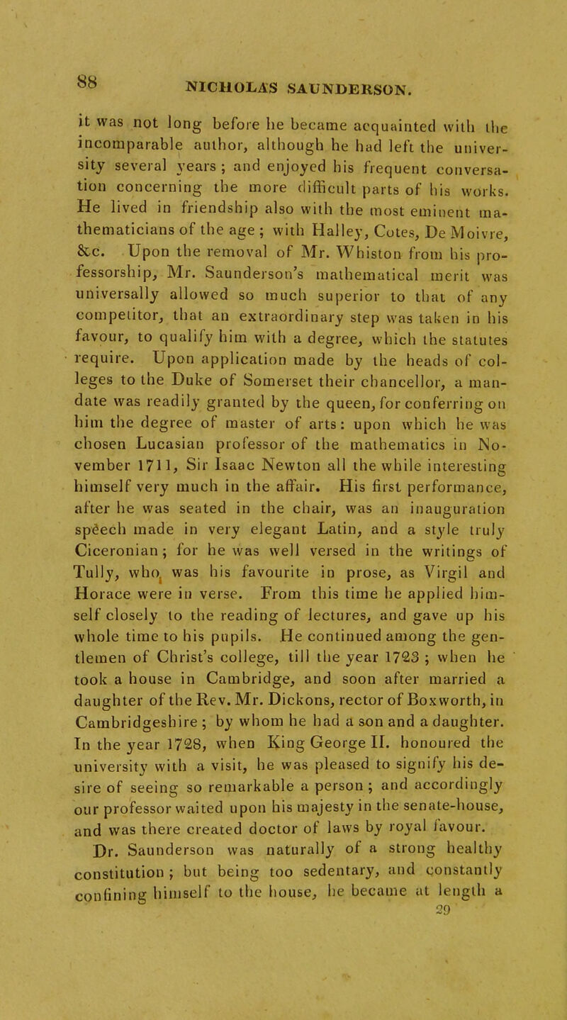 it was not long before he became acquainted with the incomparable author, although he had left the univer- sity several years; and enjoyed his frequent conversa- tion concerning the more difficult parts of his works. He lived in friendship also with the most eminent ma- thematicians of the age ; with Halley, Cotes, De Moivre, &c. Upon the removal of Mr. Whiston from his pro- fessorship, Mr. Saunderson's mathematical merit was universally allowed so much superior to that of any competitor, that an extraordinary step was taken in his favour, to qualify him with a degree, which the statutes require. Upon application made by the heads of col- leges to the Duke of Somerset their chancellor, a man- date was readily granted by the queen, for conferring on him the degree of master of arts: upon which he was chosen Lucasian professor of the mathematics in No- vember 1711, Sir Isaac Newton all the while interesting himself very much in the affair. His first performance, after he was seated in the chair, was an inauguration speech made in very elegant Latin, and a style truly Ciceronian; for he was well versed in the writings of Tully, who. was his favourite in prose, as Virgil and Horace were in verse. From this time he applied him- self closely to the reading of lectures, and gave up his whole time to his pupils. He continued among the gen- tlemen of Christ's college, till the year 1723 ; when he took a house in Cambridge, and soon after married a daughter of the Rev. Mr. Dickons, rector of Boxworth, in Cambridgeshire ; by whom he had a son and a daughter. In the year 1728, when King George II. honoured the university with a visit, he was pleased to signify his de- sire of seeing so remarkable a person ; and accordingly our professor waited upon his majesty in the senate-house, and was there created doctor of laws by royal favour. Dr. Saunderson was naturally of a strong healthy constitution ; but being too sedentary, and constantly confining himself to the house, he became at length a 29