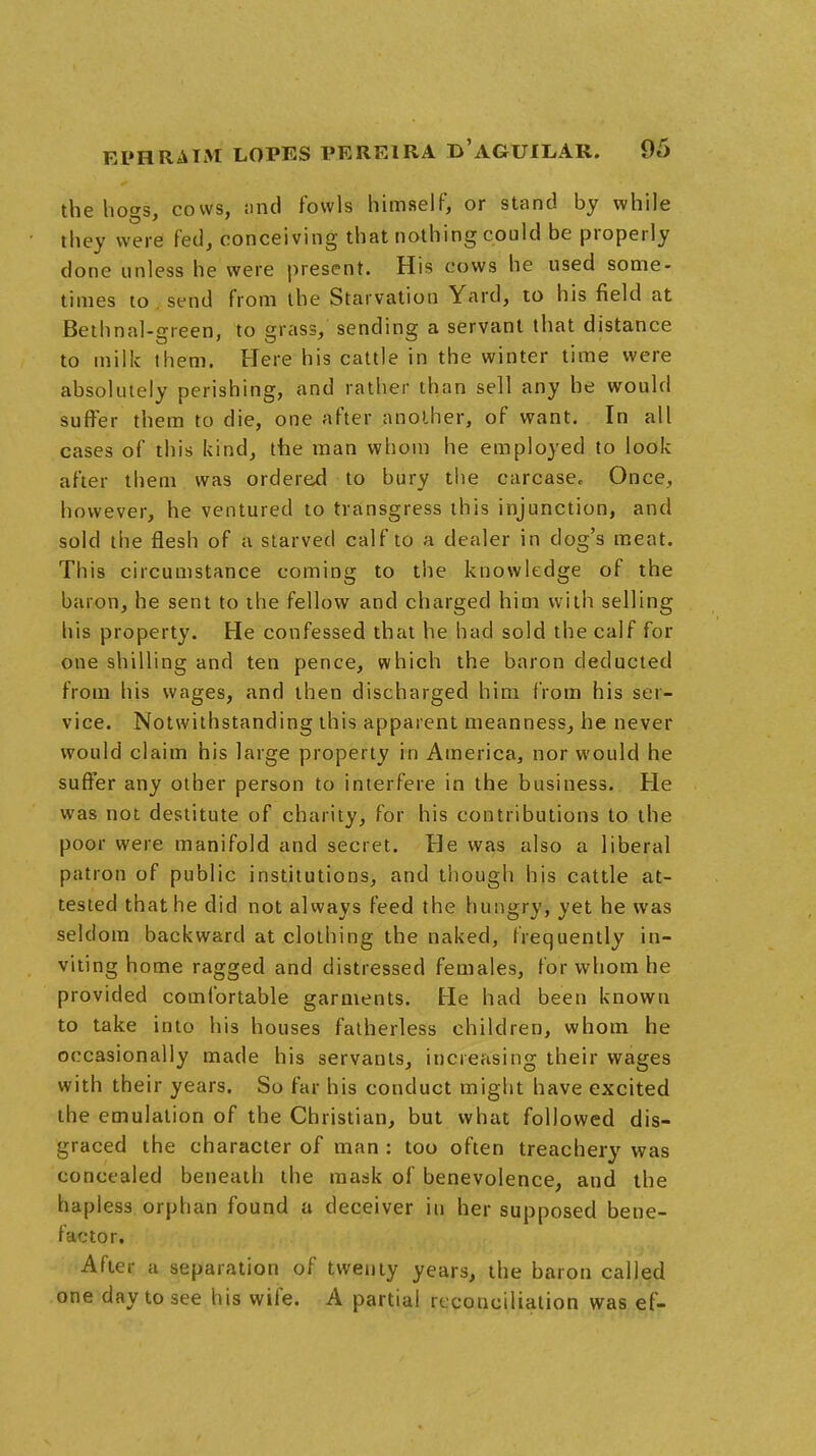 9e> the hogs, cows, and fowls himself, or stand by while they were fed, conceiving that nothing could be properly clone unless he were present. His cows he used some- times to send from the Starvation Yard, to his field at Bethnal-green, to grass, sending a servant that distance to milk them. Here his cattle in the winter time were absolutely perishing, and rather than sell any he would suffer them to die, one after another, of want. In all cases of this kind, the man whom he employed to look after them was ordered to bury the carcase. Once, however, he ventured to transgress this injunction, and sold the flesh of a starved calf to a dealer in dog's meat. This circumstance coming to the knowledge of the baron, he sent to the fellow and charged him with selling his property. He confessed that he had sold the calf for one shilling and ten pence, which the baron deducted from his wages, and then discharged him from his set- vice. Notwithstanding this apparent meanness, he never would claim his large property in America, nor would he suffer any other person to interfere in the business. He was not destitute of charity, for his contributions to the poor were manifold and secret. He was also a liberal patron of public institutions, and though his cattle at- tested that he did not always feed the hungry, yet he was seldom backward at clothing the naked, frequently in- viting home ragged and distressed females, for whom he provided comfortable garments. He had been known to take into his houses fatherless children, whom he occasionally made his servants, increasing their wages with their years. So far his conduct might have excited the emulation of the Christian, but what followed dis- graced the character of man : too often treachery was concealed beneath the mask of benevolence, and the hapless orphan found a deceiver in her supposed bene- factor. After a separation of twenty years, the baron called one day to see his wife. A partial reconciliation was ef-