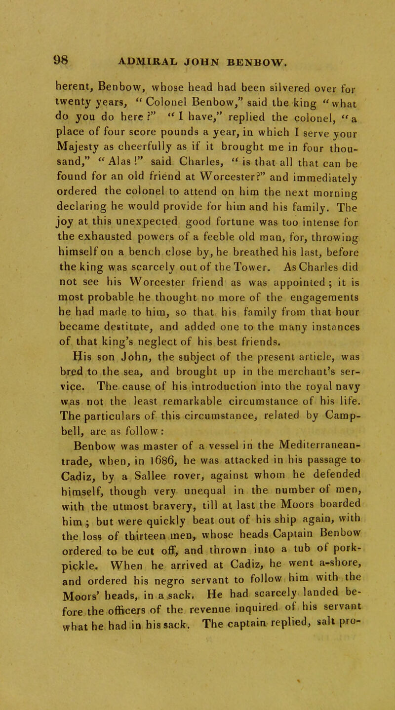 herent, Benbow, whose head had been silvered over for twenty years,  Colonel Benbow, said the king what do you do here? I have, replied the colonel, a place of four score pounds a year, in which I serve your Majesty as cheerfully as if it brought me in four thou- sand, Alas! said Charles,  is that all that can be found for an old friend at Worcester? and immediately ordered the colonel to attend on him the next morning declaring he would provide for him and his family. The joy at this unexpected good fortune was too intense for the exhausted powers of a feeble old man, for, throwing himself on a bench close by, he breathed his last, before the king was scarcely out of the Tower. As Charles did not see his Worcester friend as was appointed ; it is most probable he thought no more of the engagements he had made to him, so that his family from that hour became destitute, and added one to the many instances of that king's neglect of his best friends. His son John, the subject of the present article, was bred to the sea, and brought up in the merchant's ser- vice. The cause of his introduction into the royal navy w,as not the least remarkable circumstance of his life. The particulars of this circumstance, related by Camp- bell, are as follow : Benbow was master of a vessel in the Mediterranean- trade, when, in \6d6, he was attacked in his passage to Cadiz, by a Sallee rover, against whom he defended himself, though very unequal in the number of men, with the utmost bravery, till at last the Moors boarded him ; but were quickly beat out of his ship again, with the loss of thirteen men, whose heads Captain Benbow ordered to be cut off, and thrown into a tub of pork- pickle. When he arrived at Cadiz, he went a-shore, and ordered his negro servant to follow him with the Moors' heads, in a sack. He had scarcely landed be- fore the officers of the revenue inquired of his servant what he had in his sack. The captain replied, salt pro-