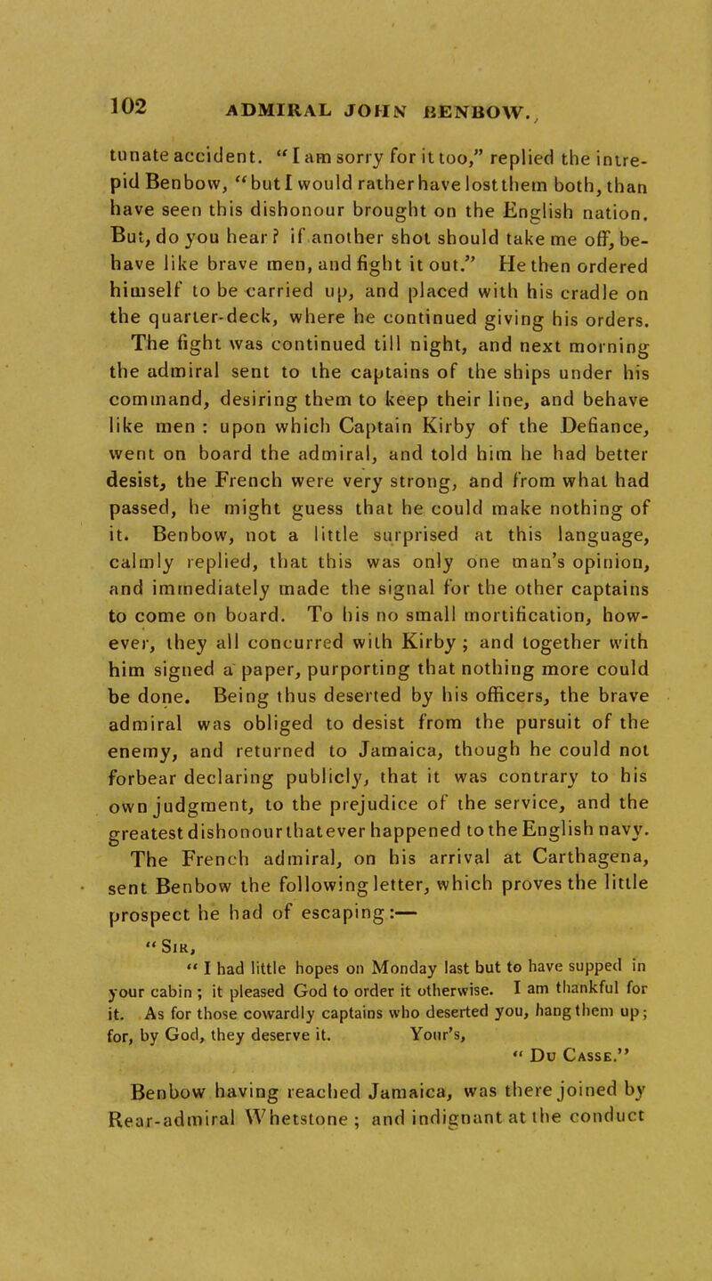 tunate accident.  I am sorry for it too, replied the intre- pid Benbow, butl would rather have lostthem both, than have seen this dishonour brought on the English nation. But, do you hear ? if* another shot should take me off, be- have like brave men, and fight it out. He then ordered himself to be carried up, and placed with his cradle on the quarter-deck, where he continued giving his orders. The fight was continued till night, and next morning the admiral sent to the captains of the ships under his command, desiring them to keep their line, and behave like men : upon which Captain Kirby of the Defiance, went on board the admiral, and told him he had better desist, the French were very strong, and from what had passed, he might guess that he could make nothing of it. Benbow, not a little surprised at this language, calmly replied, that this was only one man's opinion, and immediately made the signal for the other captains to come on board. To his no small mortification, how- ever, they all concurred with Kirby ; and together with him signed a paper, purporting that nothing more could be done. Being thus deserted by his officers, the brave admiral was obliged to desist from the pursuit of the enemy, and returned to Jamaica, though he could not forbear declaring publicly, that it was contrary to his own judgment, to the prejudice of the service, and the greatest dishonour thatever happened to the English navy. The French admiral, on his arrival at Carthagena, sent Benbow the following letter, which proves the little prospect he had of escaping:— Sir,  I had little hopes on Monday last but to have supped in your cabin ; it pleased God to order it otherwise. I am thankful for it. As for those cowardly captains who deserted you, hang them up; for, by God, they deserve it. Your's,  Du Casse. Benbow having reached Jamaica, was there joined by Rear-admiral Whetstone; and indignant at the conduct