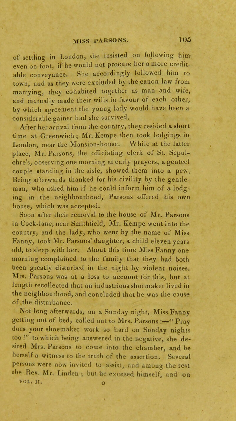 of settling in London, she insisted on following him even on foot, if he would not procure her a more credit- able conveyance. She accordingly followed him to town, and as they were excluded by the canon law from marrying, they cohabited together as man and wife, and mutually made their wills in favour of each other, by which agreement the young lady would have been a considerable gainer had she survived. After her arrival from the country, they resided a short time at Greenwich; Mr. Kempe then took lodgings in London, near the Mansion-house. While at the latter place, Mr. Parsons, the officiating clerk of St. Sepul- chre's, observing one morning at early prayers, a genteel couple standing in the aisle, showed them into a pew. Being afterwards thanked for his civility by the gentle- man, who asked him if he could inform him of a lodg- ing in the neighbourhood, Parsons offered his own house, which was accepted. Soon after their removal to the house of Mr. Parsons in Cock-lane, near Smithfield, Mr. Kempe went into the country, and the lady, who went by the name of Miss Fanny, took Mr. Parsons' daughter, a child eleven years old, to sleep with her. About this time Miss Fanny one morning complained to the family that they had both been greatly disturbed in the night by violent noises. Mrs. Parsons was at a loss to account for this, but at length recollected that an industrious shoemaker lived in the neighbourhood, and concluded that he was the cause of the disturbance. Not long afterwards, on a Sunday night, Miss Fanny getting out of bed, called out to Mrs. Parsons :—ff Pray does your shoemaker work so hard on Sunday nights too? to which being answered in the negative, she de- sired Mrs. Parsons to come into the chamber, and be herself a witness to the truth of the assertion. Several persons were now invited to assist, and among the rest the Rev. Mr. Linden ; but lie excused himself, and on vol. II. o