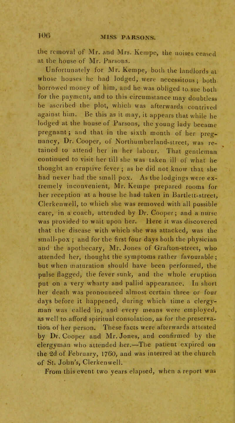 the removal of Mr. and Mrs. Keiupe, the noises ceased at the house of Mr. Parsons. Unfortunately for Mr. Kempe, both the landlords at whose houses he had lodged, were necessitous; both borrowed money of him, and he was obliged to sue both for the payment, and to this circumstance may doubtless be ascribed the plot, which was afterwards contrived against him. Be this as it may, it appears that while he lodged at the house of Parsons, the young lady became pregnant; and that in the sixth month of her preg- nancy, Dr. Cooper, of Northumberland-street, was re- tained to attend her in her labour. That gentleman continued to visit her till she was taken ill of what he thought an eruptive fever; as he did not know that she had never had the small pox. As the lodgings were ex- tremely inconvenient, Mr. Kempe prepared rooms for her reception at a house he had taken in Bartlett-street, Clerkenwell, to which she was removed with all possible care, in a coach, attended by Dr. Cooper; and a nurse was provided to wait upon her. Here it was discovered that the disease with which she was attacked, was the small-pox ; and for the first four days both the physician and the apothecary, Mr. Jones of Grafton-street, who attended her, thought the symptoms rather favourable; but when maturation should have been performed, the pulse flagged, the fever sunk, and the whole eruption put on a very wharty and pallid appearance. In short her death was pronounced almost certain three or four days before it happened, during which time a clergy- man was called in, and every means were employed, as well to afford spiritual consolation, as for the preserva- tion of her person. These facts were afterwards attested by Dr. Cooper and Mr. Jones, and confirmed by the clergyman who attended her.—The patient expired on the 2d of February, 1760, and was interred at the church of St. John's, Clerkenwell. From this event two years elapsed, when a report was