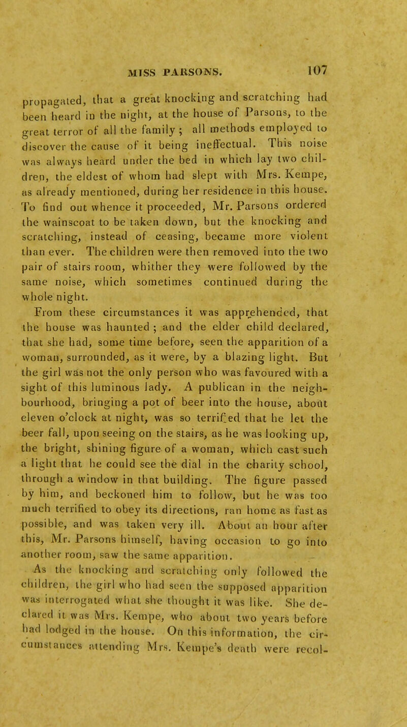 propagated, that a great knocking and scratching had been heard in the night, at the house of Parsons, to the great terror of all the family ; all methods employed to discover the cause of it being ineffectual. This noise was always heard under the bed in which lay two chil- dren, the eldest of whom had slept with Mrs. Kempe, as already mentioned, during her residence in this house. To find out whence it proceeded, Mr. Parsons ordered the wainscoat to be taken down, but the knocking and scratching, instead of ceasing, became more violent than ever. The children were then removed into the two pair of stairs room, whither they were followed by the same noise, which sometimes continued during the whole night. From these circumstances it was apprehended, that the house was haunted ; and the elder child declared, that she had, some time before, seen the apparition of a woman, surrounded, as it were, by a blazing light. But the girl was not the only person who was favoured with a sight of this luminous lady. A publican in the neigh- bourhood, bringing a pot of beer into the house, about eleven o'clock at night, was so terrifed that he let the beer fall, upon seeing on the stairs, as he was looking up, the bright, shining figure of a woman, which cast such a light that he could see the dial in the charily school, through a window in that building. The figure passed by him, and beckoned him to follow, but he was too much terrified to obey its directions, ran home as fast as possible, and was taken very ill. About an hour after this, Mr. Parsons himself, having occasion to go into another room, saw the same apparition. As the knocking and scratching only followed the children, the girl who had seen the supposed apparition was interrogated what she thought it was like. She de- clared it was Mrs. Kempe, who about two years before had lodged in the house. On this information, the cir- cumstances attending Mrs. Kempe's death were recol-