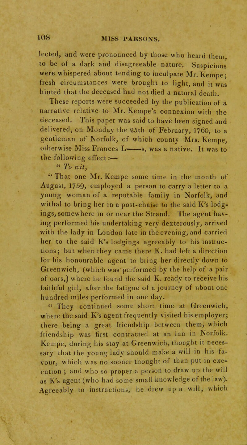 lected, and were pronounced by those who heard them, to be of a dark and disagreeable nature. Suspicions were whispered about tending to inculpate Mr. Kempe; fresh circumstances were brought to light, and it was hinted that the deceased had not died a natural death. These reports were succeeded by the publication of a narrative relative to Mr. Kempe's connexion with the deceased. This paper was said to have been signed and delivered, on Monday the 25th of February, 1760, to a gentleman of Norfolk, of which county Mrs. Kempe, otherwise Miss Frances L s, was a native. It was to the following effect:—  To wit, That one Mr. Kempe some time in the month of August, 1759, employed a person to carry a letter to a young woman of a reputable family in Norfolk, and withal to bring her in a post-chaise to the said K's lodg- ings, somewhere in or near the Strand. The agent hav- ing performed his undertaking very dexterously, arrived with the lady in London late in the evening, and carried her to the said K's lodgings agreeably to his instruc- tions; but when they came there K. had left a direction for his honourable agent to bring her directly down to Greenwich, (which was performed by the help of a pair of oars,) where he found the said K. ready to receive his faithful girl, after the fatigue of a journey of about one hundred miles performed in one day.  They continued some short time at Greenwich, where the said K's agent frequently visited his employer; there being a great friendship between them, which friendship was first contracted at an inn in Norfolk. Kempe, during his stay at Greenwich, thought it neces- sary that the young lady should make a will in his fa- vour, which was no sooner thought of than put in exe- cution ; and who so proper a person to draw up the will as K's agent (who had some small knowledge of the law). Agreeably to instructions, he drew up a will, which