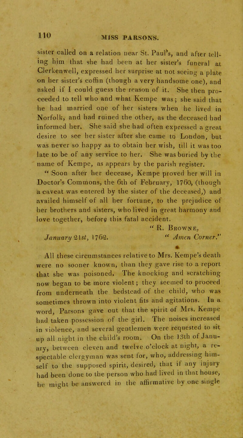 sister called on a relation near St. PauPs, and after tell- ing him that she had been at her sister's funeral at Clerkenwell, expressed her surprise at not seeing a plate on her sister's coffin (though a very handsome one), and asked if I could guess the reason of it. She then pro- ceeded to tell who and what Kempe was; she said that he had married one of her sisters when he lived in Norfolk, and had ruined the other, as the deceased had informed her. She said she had often expressed a great desire to see her sister after she came to London, but was never so happy as to obtain her wish, till it was too late to be of any service to her. She was buried by the name of Kempe, as appears by the parish register.  Soon after her decease, Kempe proved her will in Doctor's Commons, the 6th of February, 1760, (though a caveat was entered by the sister of the deceased,) and availed himself of all her fortune, to the prejudice of her brothers and sisters, who lived in great harmony and love together, before this fatal accident.  R. Browne, January 2\st, 1762.  Amen Corner. * All these circumstances relative to Mrs. Kempe's death were no sooner known, than they gave rise to a report that she was poisoned. The knocking and scratching now began to be more violent; they seemed to proceed from underneath the bedstead of the child, who was sometimes thrown into violent fits and agitations. In a word, Parsons gave out that the spirit of Mrs. Kempe had taken possession of the girl. The noises increased in violence, and several gentlemen were requested to sit up all night in the child's room. On the 13th of Janu- ary, between eleven and twelve o'clock at night, a re- spectable clergyman was sent for, who, addressing him- self to the supposed spirit, desired, that if any injury had been done to the person who had lived in that house, he might he answered in the affirmative by one single