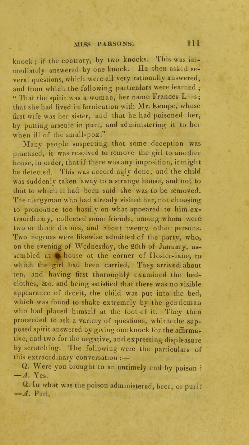 knock ; if the contrary, by two knocks. This was im- mediately answered by one knock. He then asked se- veral questions, which were all very rationally answered, and from which the following particulars were learned ;  That the spirit was a woman, her name Frances L—s; that she had lived in fornication with Mr. Kempe, whose first wife was her sister, and that he had poisoned her, by putting arsenic in purl, and administering it to her when ill of the small-pox. Many people suspecting that some deception was practised, it was resolved to remove the girl to another house, in order, that if there was any imposition, it might be detected. This was accordingly done, and the child was suddenly taken away to a strange house, and not to that to which it had been said she was to be removed. The clergyman who had already visited her, not choosing to pronounce too hastily on what appeared to him ex- traordinary, collected some friends, among whom were two or three divines, and about twenty other persons. Two negroes were likewise admitted of the party, who, on the evening of Wednesday, the 20th of January, as- sembled at % house at the corner of Hosier-lane, to which the girl had been carried. They arrived about ten, and having first thoroughly examined the bed- clothes, &c. and being satisfied that there was no visible appearance of deceit, the child was put into the bed, which was found to shake extremely by the gentleman who had placed himself at the foot of it. They then proceeded to ask a variety of questions, which the sup- posed spirit answered by giving one knock for the affirma- tive, and two for the negative, and expressing displeasure by scratching. The following were the particulars of this extraordinary conversation :— Q. Were you brought to an untimely end by poison ? —A. Yes. Q. In what was the poison administered, beer, or purl ? —A. Purl.