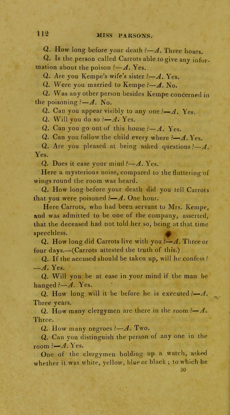 Q. How long before your death ?—A. Three hours. Q. Is the person called Carrots able to give any infor- mation about the poison r—A. Yes. Q. Are you Kempe's wife's sister ?—A. Yes. Q. Were you married to Kerape ?—A. No. Q. Was any other person besides Kempe concerned in the poisoning ?—A. No. Q. Can you appear visibly to any one ?—A. Yes. Q. Will you do so ?—A. Yes. Q. Can you go out of this house ?—A. Yes. Q. Can you follow the child every where ?—A. Yes. Q. Are you pleased at being asked questions?—A. Yes. Q. Does it ease your mind ?—A. Yes. Here a mysterious noise, compared to the fluttering of wings round the room was heard. Q. How long before your death did you tell Carrots that you were poisoned \—A. One hour. Here Carrots, who had been servant to Mrs. Kempe, and was admitted to be one of the company, asserted, that the deceased had not told her so, being at that time speechless. f Q. How long did Carrots live with you ?—A. Three or four days.—(Carrots attested the truth of this.) Q. If the accused should be taken up, will he confess? —A. Yes. Q. Will you be at ease in your mind if the man be hanged?—^. Yes. Q. How long will it be before he is executed ?—A. Three years. Q. How many clergymen are there in the room ?— A. Three. Q. How many negroes ?—A. Two. Q. Can you distinguish the person of any one in the room \<—A. Yes. One of the clergymen holding up a watch, asked whether it was while, yellow, blue or black ; to which he. 30