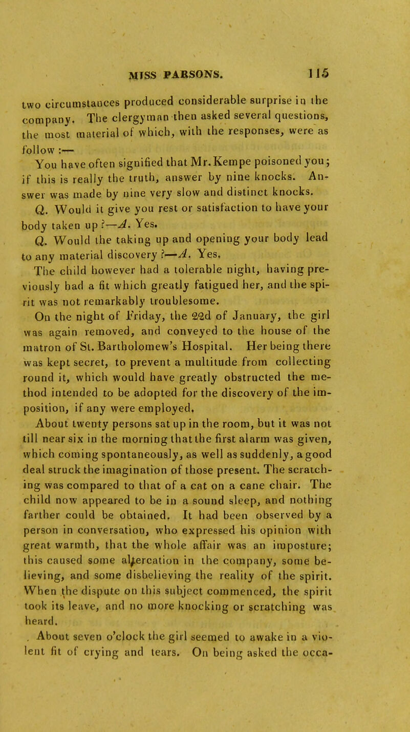 two circumstances produced considerable surprise in the company. The clergyman then asked several questions, the most material of which, with the responses, were as follow :— You have often signified that Mr.Kempe poisoned you; if this is really the truth, answer by nine knocks. An- swer was made by nine very slow and distinct knocks. Q. Would it give you rest or satisfaction to have your body taken up I—A. Yes. Q. Would the taking up and opening your body lead to any material discovery ?—A. Yes. The child however had a tolerable night, having pre- viously had a fit which greatly fatigued her, and the spi- rit was not remarkably troublesome. On the night of Friday, the 2<2d of January, the girl was again removed, and conveyed to the house of the matron of St. Bartholomew's Hospital. Her being there was kept secret, to prevent a multitude from collecting round it, which would have greatly obstructed the me- thod intended to be adopted for the discovery of the im- position, if any were employed, About twenty persons sat up in the room, but it was not till near six in the morning that the first alarm was given, which coming spontaneousjy, as well as suddenly, a good deal struck the imagination of those present. The scratch- ing was compared to that of a cat on a cane chair. The child now appeared to be in a sound sleep, and nothing farther could be obtained. It had been observed by a person in conversation, who expressed his opinion with great warmth, that the whole affair was an imposture; this caused some altercation in the company, some be- lieving, and some disbelieving the reality of the spirit. When the dispute on this subject commenced, the spirit took its leave, and no more knocking or scratching was heard. . About seven o'clock the girl seemed to awake in a vio- lent fit of crying and tears. On being asked the occa-