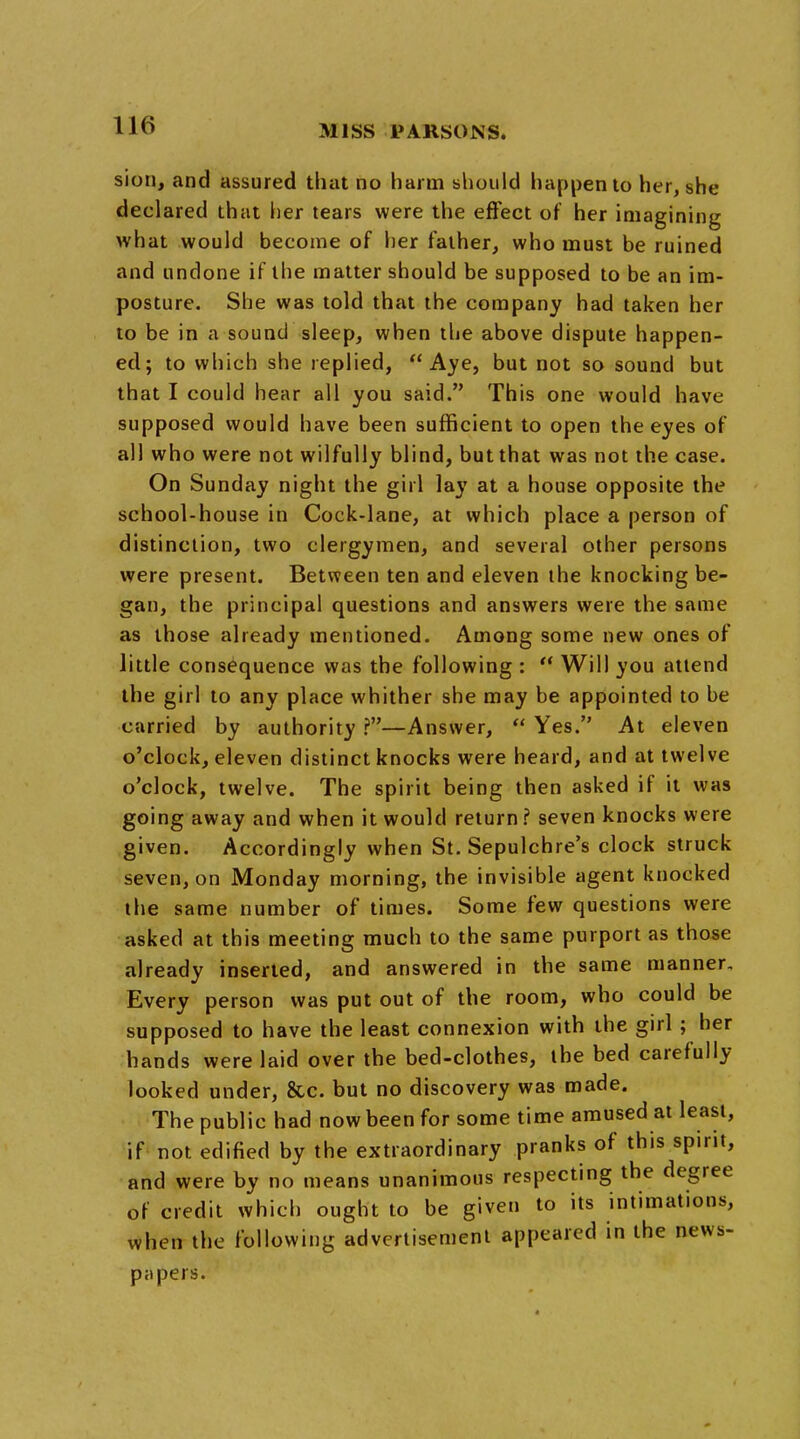 sion, and assured that no harm should happen to her, she declared that her tears were the effect of her imagining what would become of her father, who must be ruined and undone if the matter should be supposed to be an im- posture. She was told that the company had taken her to be in a sound sleep, when the above dispute happen- ed; to which she replied, Aye, but not so sound but that I could hear all you said. This one would have supposed would have been sufficient to open the eyes of all who were not wilfully blind, but that was not the case. On Sunday night the girl lay at a house opposite the school-house in Cock-lane, at which place a person of distinction, two clergymen, and several other persons were present. Between ten and eleven the knocking be- gan, the principal questions and answers were the same as those already mentioned. Among some new ones of little consequence was the following :  Will you attend the girl to any place whither she may be appointed to be carried by authority ?—Answer,  Yes. At eleven o'clock, eleven distinct knocks were heard, and at twelve o'clock, twelve. The spirit being then asked if it was going away and when it would return? seven knocks were given. Accordingly when St. Sepulchre's clock struck seven, on Monday morning, the invisible agent knocked the same number of times. Some few questions were asked at this meeting much to the same purport as those already inserted, and answered in the same manner. Every person was put out of the room, who could be supposed to have the least connexion with the girl ; her hands were laid over the bed-clothes, the bed carefully- looked under, &c. but no discovery was made. The public had now been for some time amused at least, if not edified by the extraordinary pranks of this spirit, and were by no means unanimous respecting the degree of credit which ought to be given to its intimations, when the following advertisement appeared in the news- papers.