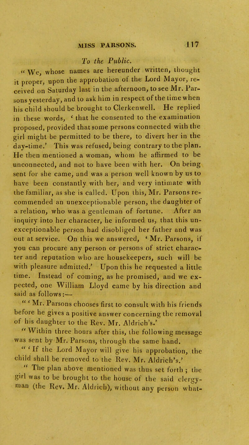 To the Public, u whose names are hereunder written, thought it proper, upon the approbation of the Lord Mayor, re- ceived on Saturday last in the afternoon, to see Mr. Par- sons yesterday, and to ask him in respect of the time when his child should be brought to Clerkenwell. He replied in these words, ' that he consented to the examination proposed, provided that some persons connected with the girl might be permitted to be there, to divert her in the day-time.' This was refused, being contrary to the plan. He then mentioned a woman, whom he affirmed to be unconnected, and not to have been with her. On being sent for she came, and was a person well known by us to have been constantly with her, and very intimate with the familiar, as she is called. Upon this, Mr. Parsons re- commended an unexceptionable person, the daughter of a relation, who was a gentleman of fortune. After an inquiry into her character, he informed us, that this un- exceptionable person had disobliged her father and was out at service. On this we answered, * Mr. Parsons, if you can procure any person or persons of strict charac- ter and reputation who are housekeepers, such will be with pleasure admitted.' Upon this he requested a little time. Instead of coming, as he promised, and we ex- pected, one William Lloyd came by his direction and said as follows:—  ' Mr. Parsons chooses first to consult with his friends before he gives a positive answer concerning the removal of his daughter to the Rev. Mr. Aldrieh's.'  Within three hours after this, the following message was sent by Mr. Parsons, through the same hand.  ' If the Lord Mayor will give his approbation, the child shall be removed to the Rev. Mr. Aldrich's.'  The plan above mentioned was thus set forth ; the girl was to be brought to the house of the said clergy- an (the Rev. Mr. Alcliicb), without any person what-